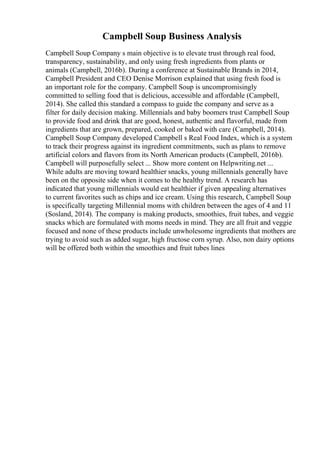 Campbell Soup Business Analysis
Campbell Soup Company s main objective is to elevate trust through real food,
transparency, sustainability, and only using fresh ingredients from plants or
animals (Campbell, 2016b). During a conference at Sustainable Brands in 2014,
Campbell President and CEO Denise Morrison explained that using fresh food is
an important role for the company. Campbell Soup is uncompromisingly
committed to selling food that is delicious, accessible and affordable (Campbell,
2014). She called this standard a compass to guide the company and serve as a
filter for daily decision making. Millennials and baby boomers trust Campbell Soup
to provide food and drink that are good, honest, authentic and flavorful, made from
ingredients that are grown, prepared, cooked or baked with care (Campbell, 2014).
Campbell Soup Company developed Campbell s Real Food Index, which is a system
to track their progress against its ingredient commitments, such as plans to remove
artificial colors and flavors from its North American products (Campbell, 2016b).
Campbell will purposefully select ... Show more content on Helpwriting.net ...
While adults are moving toward healthier snacks, young millennials generally have
been on the opposite side when it comes to the healthy trend. A research has
indicated that young millennials would eat healthier if given appealing alternatives
to current favorites such as chips and ice cream. Using this research, Campbell Soup
is specifically targeting Millennial moms with children between the ages of 4 and 11
(Sosland, 2014). The company is making products, smoothies, fruit tubes, and veggie
snacks which are formulated with moms needs in mind. They are all fruit and veggie
focused and none of these products include unwholesome ingredients that mothers are
trying to avoid such as added sugar, high fructose corn syrup. Also, non dairy options
will be offered both within the smoothies and fruit tubes lines
 