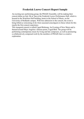 Frederick Loewe Concert Report Sample
An exciting new performing group, the PHAZE Ensemble, will be making their
concert debut on July 5th at 7pm at the Frederick Loewe Performance Hall, which is
housed in the Watchorn Hall building, home to the School of Music, on the
University of Redlands campus. With free admission to the concert, the event is
being billed as welcoming of all, from seasoned concertgoers to those whom for this
maybe the first concert experience.
This inaugural concert is called Caged Birdsong: An Evening of New Music and is
themed around Maya Angelou s famous poem, Caged Bird. The group will be
performing contemporary music by living and late composers, as well as premiering
a collaboratively composed work by the members of PHAZE that is a creative
exploration
 