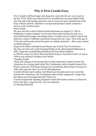 Why Is Elvis Costello Essay
Elvis Costello a brilliant singer and songwriter came onto the new wave scene in
the late 1970s. When you looked at him he resembled the late great Buddy Holly
who also had nerdy looking spectacles and of course his name reminded one of the
King of Rock and Roll. Therefore it seemed destined that Costello would be a
success in the world of music.
Inborn Talent
He came into this world as Declan Patrick Macmanus on August 25, 1954 in
Paddington, London, England. I say he had inborn talent because his dad was a
successful big band singer and trumpet player. Costello went to Catholic school and
tried out a variety of different instruments among them the violin. Then at the age of
15 he took up the guitar and at this point was already interested ... Show more content
on Helpwriting.net ...
Songs on the album included Sweet Dreams and A Good Year For the Roses .
He came out with some really haunting ballads on his album Imperial Bedroom in
1982. Songs here included Beyond Belief and Tears Before Bedtime .
In 1983 his song Every Day I Write the Book became a Top 40 hit in the U.S. and in
1984 he was noted for Goodbye Cruel World .
Changing Trends
Along with changes in his personal life Costello temporarily traded his band The
Attractions for a pickup band called The Confederates which included former Elvis
Presley musicians. With these musicians he recorded the album King of America in
1986 with songs like Don t Let me Be Misunderstood .
Costello followed up this album with Blood and Chocolate and set on a tour that
featured The Attractions, The Confederates and Costello singing solo. Songs from
this album were Uncomplicated and I Want You .
Costello designed the Spinning Songbook which allowed the audience to choose by
luck of the draw, songs from his very vast repertoire.
Co Writing With Paul
 