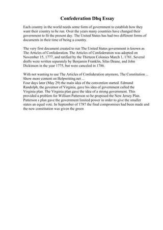 Confederation Dbq Essay
Each country in the world needs some form of government to establish how they
want their country to be run. Over the years many countries have changed their
government to fit the present day. The United States has had two different forms of
documents in their time of being a country.
The very first document created to run The United States government is known as
The Articles of Confederation. The Articles of Confederation was adopted on
November 15, 1777, and ratified by the Thirteen Colonies March 1, 1781. Several
drafts were written separately by Benjamin Franklin, Silas Deane, and John
Dickinson in the year 1775, but were canceled in 1786.
With not wanting to use The Articles of Confederation anymore, The Constitution...
Show more content on Helpwriting.net ...
Four days later (May 29) the main idea of the convention started. Edmund
Randolph, the governor of Virginia, gave his idea of government called the
Virginia plan. The Virginia plan gave the idea of a strong government. This
provided a problem for William Patterson so he proposed the New Jersey Plan.
Patterson s plan gave the government limited power in order to give the smaller
states an equal vote. In September of 1787 the final compromises had been made and
the new constitution was given the green
 