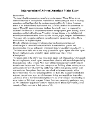 Incarceration of African American Males Essay
Introduction
The trend of African American males between the ages of 25 and 29 has seen a
dramatic increase of incarceration. Attention has been focusing on areas of housing,
education, and healthcare but the most prominent problem for African American
males is the increase in the incarceration rate. African Americanmales between the
ages of 25 and 29 incarceration rate has been thought, by many, to be caused by
economic factors such as under employment or unemployment, poor housing, lack of
education, and lack of healthcare. Yet, others believe it is due to the imbalance of
minorities within the criminal justice system, such as judges, lawyers, and lawmakers.
This paper will explore two different outlooks; society has come up with ... Show
more content on Helpwriting.net ...
Decades of failed public and private remedies for chronic disparities and
disadvantages in communities of color invite us to reexamine systems and
institutions that provide and restrict opportunity in new ways (Lawrence, K., 2011).
The causes seem to be intertwined being poor equals, equals a poor education, equals
lack of employment, and ultimately equals an increased rate of crime.
Consequences
The causes seem to be intertwined being poor, equals lack of education, which equals
lack of employment, which equals increased rate of crime which equals impossibility
to join criminal justice system. Also, many of these men are incarcerated while all
the other non incarcerated American young men are finishing school, starting careers,
earning seniority at work, marrying and having children thus gaining capital. Even
when released from prison, these men return back to their communities with a
felony record that will pose extreme problems for them. The incarceration leads the
released convict into a lower social class even if they were considered lower class
Americans prior to their incarceration; they now are lower in social class standing in
most instances. This leads to a poor African American community, perhaps as many
as 50% of the male population will have been in prison. These incarcerated African
American Males, who are in their prime of life,
 