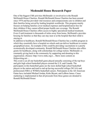 Mcdonald House Research Paper
One of the biggest CSR activities McDonald s is involved in is the Ronald
McDonald House Charities. Ronald McDonald House Charities has been around
since 1974 and has provided vital resources and compassionate care to children and
their families being served by leading hospitals worldwide. This program mainly
focuses on helping families cover medical expenses and hospitalization fees for
their children if they cannot afford proper health care coverage. The Ronald
McDonald House Charities offers access to highly specialized medical treatment.
Even if said treatment is thousands of miles away from home, McDonald s provides
housing for families so that they can stay near or at the hospital that their child is
staying at.
In addition to healthcare, Ronald McDonald House Charities has a mobile program in
which they essentially have a hospital on wheels and can deliver healthcare to certain
geographical areas. An example of this could be providing vaccinations to a poorly
economically developed community. Ronald McDonald House Charities also offers
grants for healthcare, along with scholarships for college tuition. McDonald s is
constantly giving back to the community by supporting and donating to this
organization. (Source: http://www.rmhc.org/) ... Show more content on
Helpwriting.net ...
This event is an all star basketball game played annually consisting of the top boys
and girls high school basketball players around the U.S. and Canada. The
participants in this basketball game are the most skilled high school basketball
players in the nation and tend to end up having successful college (NCAA) and
professional (NBA or WNBA) basketball careers. Participants in the All American
Game have included Michael Jordan, Kobe Bryant, and LeBron James. Cause
marketing is implemented in that all proceeds from these games are donated to
Ronald McDonald House
 