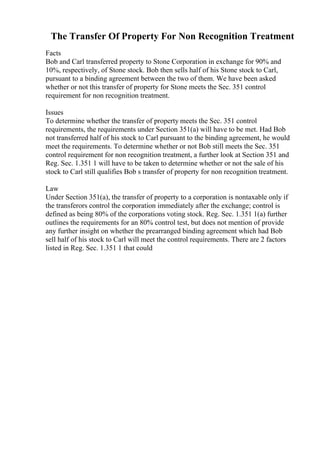 The Transfer Of Property For Non Recognition Treatment
Facts
Bob and Carl transferred property to Stone Corporation in exchange for 90% and
10%, respectively, of Stone stock. Bob then sells half of his Stone stock to Carl,
pursuant to a binding agreement between the two of them. We have been asked
whether or not this transfer of property for Stone meets the Sec. 351 control
requirement for non recognition treatment.
Issues
To determine whether the transfer of property meets the Sec. 351 control
requirements, the requirements under Section 351(a) will have to be met. Had Bob
not transferred half of his stock to Carl pursuant to the binding agreement, he would
meet the requirements. To determine whether or not Bob still meets the Sec. 351
control requirement for non recognition treatment, a further look at Section 351 and
Reg. Sec. 1.351 1 will have to be taken to determine whether or not the sale of his
stock to Carl still qualifies Bob s transfer of property for non recognition treatment.
Law
Under Section 351(a), the transfer of property to a corporation is nontaxable only if
the transferors control the corporation immediately after the exchange; control is
defined as being 80% of the corporations voting stock. Reg. Sec. 1.351 1(a) further
outlines the requirements for an 80% control test, but does not mention of provide
any further insight on whether the prearranged binding agreement which had Bob
sell half of his stock to Carl will meet the control requirements. There are 2 factors
listed in Reg. Sec. 1.351 1 that could
 