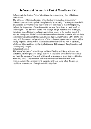 Influence of the Ancient Port of Massilia on the...
Influence of the Ancient Port of Massilia on the contemporary Port of Brisbane
Introduction
The influence of historical aspects of the built environment on contemporary
infrastructure can be recognised throughout the world today. The range of these built
environment aspects that were created and have continued to exist to the present,
indicate the importance of development throughout these times to create modern
technologies. This influence can be seen through design elements such as bridges,
buildings, roads, highways and even recreational spaces in the modern world. A
specific example of this influential development is the Port of Massalia, which existed
in the northwestern part of the Mediterranean Sea (Ancient Worlds LLC, 2013). This
essay will discuss and analyse the use of history in contemporary urban forms with a
strong emphasis on the Port of Massilia in comparison with the Port of Brisbane,
whilst providing evidence on the similarities and differences of these historical and
contemporary designs.
Influence of history
The book Concepts of Urban Design by David Gosling and Barry Maitland has
stated that, History provides a large number of traditional urban forms which have
survived the passage of time and which work to a greater or lesser degree. (Gosling
Maitland, 1984). This statement provides some evidence to show that even
professionals in the planning world recognise and base some urban designs on
traditional urban forms . Examples of this range from
 