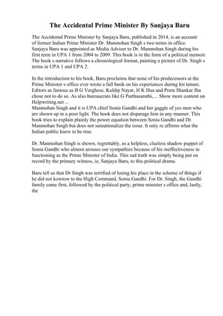 The Accidental Prime Minister By Sanjaya Baru
The Accidental Prime Minister by Sanjaya Baru, published in 2014, is an account
of former Indian Prime Minister Dr. Manmohan Singh s two terms in office.
Sanjaya Baru was appointed as Media Adviser to Dr. Manmohan Singh during his
first term in UPA 1 from 2004 to 2009. This book is in the form of a political memoir.
The book s narrative follows a chronological format, painting a picture of Dr. Singh s
terms in UPA 1 and UPA 2.
In the introduction to his book, Baru proclaims that none of his predecessors at the
Prime Minister s office ever wrote a full book on his experiences during his tenure.
Editors as famous as B G Verghese, Kuldip Nayar, H K Dua and Prem Shankar Jha
chose not to do so. As also bureaucrats like G Parthasarathi, ... Show more content on
Helpwriting.net ...
Manmohan Singh and it is UPA chief Sonia Gandhi and her gaggle of yes men who
are shown up in a poor light. The book does not disparage him in any manner. This
book tries to explain plainly the power equation between Sonia Gandhi and Dr.
Manmohan Singh but does not sensationalize the issue. It only re affirms what the
Indian public knew to be true.
Dr. Manmohan Singh is shown, regrettably, as a helpless, clueless shadow puppet of
Sonia Gandhi who almost arouses our sympathies because of his ineffectiveness in
functioning as the Prime Minister of India. This sad truth was simply being put on
record by the primary witness, ie, Sanjaya Baru, to this political drama.
Baru tell us that Dr Singh was terrified of losing his place in the scheme of things if
he did not kowtow to the High Command, Sonia Gandhi. For Dr. Singh, the Gandhi
family came first, followed by the political party, prime minister s office and, lastly,
the
 