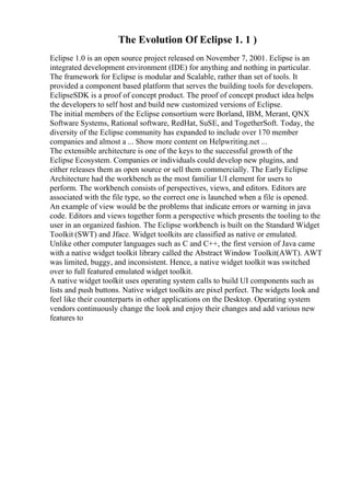 The Evolution Of Eclipse 1. 1 )
Eclipse 1.0 is an open source project released on November 7, 2001. Eclipse is an
integrated development environment (IDE) for anything and nothing in particular.
The framework for Eclipse is modular and Scalable, rather than set of tools. It
provided a component based platform that serves the building tools for developers.
EclipseSDK is a proof of concept product. The proof of concept product idea helps
the developers to self host and build new customized versions of Eclipse.
The initial members of the Eclipse consortium were Borland, IBM, Merant, QNX
Software Systems, Rational software, RedHat, SuSE, and TogetherSoft. Today, the
diversity of the Eclipse community has expanded to include over 170 member
companies and almost a ... Show more content on Helpwriting.net ...
The extensible architecture is one of the keys to the successful growth of the
Eclipse Ecosystem. Companies or individuals could develop new plugins, and
either releases them as open source or sell them commercially. The Early Eclipse
Architecture had the workbench as the most familiar UI element for users to
perform. The workbench consists of perspectives, views, and editors. Editors are
associated with the file type, so the correct one is launched when a file is opened.
An example of view would be the problems that indicate errors or warning in java
code. Editors and views together form a perspective which presents the tooling to the
user in an organized fashion. The Eclipse workbench is built on the Standard Widget
Toolkit (SWT) and Jface. Widget toolkits are classified as native or emulated.
Unlike other computer languages such as C and C++, the first version of Java came
with a native widget toolkit library called the Abstract Window Toolkit(AWT). AWT
was limited, buggy, and inconsistent. Hence, a native widget toolkit was switched
over to full featured emulated widget toolkit.
A native widget toolkit uses operating system calls to build UI components such as
lists and push buttons. Native widget toolkits are pixel perfect. The widgets look and
feel like their counterparts in other applications on the Desktop. Operating system
vendors continuously change the look and enjoy their changes and add various new
features to
 