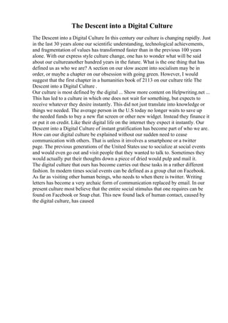 The Descent into a Digital Culture
The Descent into a Digital Culture In this century our culture is changing rapidly. Just
in the last 30 years alone our scientific understanding, technological achievements,
and fragmentation of values has transformed faster than in the previous 100 years
alone. With our express style culture change, one has to wonder what will be said
about our cultureanother hundred years in the future. What is the one thing that has
defined us as who we are? A section on our slow ascent into socialism may be in
order, or maybe a chapter on our obsession with going green. However, I would
suggest that the first chapter in a humanities book of 2113 on our culture title The
Descent into a Digital Culture .
Our culture is most defined by the digital ... Show more content on Helpwriting.net ...
This has led to a culture in which one does not wait for something, but expects to
receive whatever they desire instantly. This did not just translate into knowledge or
things we needed. The average person in the U.S today no longer waits to save up
the needed funds to buy a new flat screen or other new widget. Instead they finance it
or put it on credit. Like their digital life on the internet they expect it instantly. Our
Descent into a Digital Culture of instant gratification has become part of who we are.
How can our digital culture be explained without our sudden need to cease
communication with others. That is unless it involves a smartphone or a twitter
page. The previous generations of the United States use to socialize at social events
and would even go out and visit people that they wanted to talk to. Sometimes they
would actually put their thoughts down a piece of dried would pulp and mail it.
The digital culture that ours has become carries out these tasks in a rather different
fashion. In modern times social events can be defined as a group chat on Facebook.
As far as visiting other human beings, who needs to when there is twitter. Writing
letters has become a very archaic form of communication replaced by email. In our
present culture most believe that the entire social stimulus that one requires can be
found on Facebook or Snap chat. This new found lack of human contact, caused by
the digital culture, has caused
 