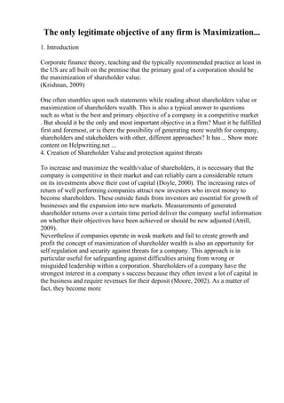 The only legitimate objective of any firm is Maximization...
1. Introduction
Corporate finance theory, teaching and the typically recommended practice at least in
the US are all built on the premise that the primary goal of a corporation should be
the maximization of shareholder value.
(Krishnan, 2009)
One often stumbles upon such statements while reading about shareholders value or
maximization of shareholders wealth. This is also a typical answer to questions
such as what is the best and primary objective of a company in a competitive market
. But should it be the only and most important objective in a firm? Must it be fulfilled
first and foremost, or is there the possibility of generating more wealth for company,
shareholders and stakeholders with other, different approaches? It has ... Show more
content on Helpwriting.net ...
4. Creation of Shareholder Valueand protection against threats
To increase and maximize the wealth/value of shareholders, it is necessary that the
company is competitive in their market and can reliably earn a considerable return
on its investments above their cost of capital (Doyle, 2000). The increasing rates of
return of well performing companies attract new investors who invest money to
become shareholders. These outside funds from investors are essential for growth of
businesses and the expansion into new markets. Measurements of generated
shareholder returns over a certain time period deliver the company useful information
on whether their objectives have been achieved or should be new adjusted (Atrill,
2009).
Nevertheless if companies operate in weak markets and fail to create growth and
profit the concept of maximization of shareholder wealth is also an opportunity for
self regulation and security against threats for a company. This approach is in
particular useful for safeguarding against difficulties arising from wrong or
misguided leadership within a corporation. Shareholders of a company have the
strongest interest in a company s success because they often invest a lot of capital in
the business and require revenues for their deposit (Moore, 2002). As a matter of
fact, they become more
 