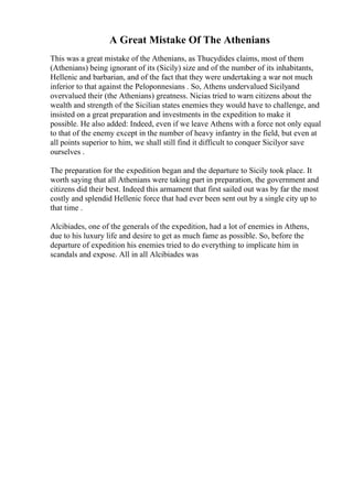 A Great Mistake Of The Athenians
This was a great mistake of the Athenians, as Thucydides claims, most of them
(Athenians) being ignorant of its (Sicily) size and of the number of its inhabitants,
Hellenic and barbarian, and of the fact that they were undertaking a war not much
inferior to that against the Peloponnesians . So, Athens undervalued Sicilyand
overvalued their (the Athenians) greatness. Nicias tried to warn citizens about the
wealth and strength of the Sicilian states enemies they would have to challenge, and
insisted on a great preparation and investments in the expedition to make it
possible. He also added: Indeed, even if we leave Athens with a force not only equal
to that of the enemy except in the number of heavy infantry in the field, but even at
all points superior to him, we shall still find it difficult to conquer Sicilyor save
ourselves .
The preparation for the expedition began and the departure to Sicily took place. It
worth saying that all Athenians were taking part in preparation, the government and
citizens did their best. Indeed this armament that first sailed out was by far the most
costly and splendid Hellenic force that had ever been sent out by a single city up to
that time .
Alcibiades, one of the generals of the expedition, had a lot of enemies in Athens,
due to his luxury life and desire to get as much fame as possible. So, before the
departure of expedition his enemies tried to do everything to implicate him in
scandals and expose. All in all Alcibiades was
 