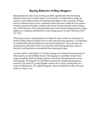 Buying Behavior of Blog Shoppers
Buying behaviour that occurs in blogs can differ significantly from the buying
behaviour that occurs in other forms of social media. As stated before, blogs can
portray several different forms of marketing that appeal to the consumers. Written
from an unbiased point of view, consumers tend to put more weight into the opinion
of other consumers than they would in other forms of advertisement such as banner
ads or PR statements. The marketingefforts that can be found in blogscan have a huge
impact on a consumer and therefore on the buying process in itself. (Solomon 2011,
137 139.)
What about women s buying behavior in blogs? In order to find out what types of
factors in blogs affect the behaviour of women about buying situations, it is important
to consider both internal influencers and external influencers. The consumers are
unconsciously affected by both every time they make buying decisions, and it is
therefore vital that both are considered when studying the topic.
As shown below in the Figure 2.5 on the next page, the consumer buying process is
influenced by several different factors. The diagram is a modified version of an
image created by Smith and Rupp, portrays what kind of thought process occurs
when buying. The diagram was modified to portray the strategic buying process
from the view point of a young Spanish woman who is using a fashion blog as a
source of information. The original diagram, which considered the effect of social
media on a buyer, was
 