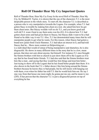 Roll Of Thunder Hear My Cry Important Quotes
Roll of Thunder Hear, Hear My Cry Essay In the novel Roll of Thunder, Hear My
Cry, by Mildred D. Taylor, it is shown that the one of the characters T.J. is the most
despicable person in the whole story. To start off, the character T.J. is described as
a person who is very manipulative towards the Logans. For example, when T.J. had
gotten Stacy in trouble by making him cheat on a test. she asked him how he got
them cheat notes. But Stacey wouldn t tell on ole T.J., and you know good and
well old T.J. wasn t bout to say them notes was his (81). It is shown how T.J. had
gotten cheat notes and had given them to Stacey, but Stacey didn t want to be a bad
friend so he didn t say it was T.J. Also, T.J. has demonstrated many times that he will
manipulate people to get what he wants. For this reason, when Stacey had gotten a
brand new jacket from Uncle Hammer, T.J. had taken an interest in it, and had told
Stacey that he... Show more content on Helpwriting.net ...
is a individual that would of ontop of being manipulative and shameless, he is also
disgraceful. He shows in many different times in the story that he is a low, mean
person, that does not care about anyone, but himself. For instance,T.J. once brought
the Simms brothers with him to church to just show them off to the Logans as if to
say that he has found better friends. T.J. had also said that the Simms brothers treat
him like a man , and saying that they would buy him things and treat him better .
Just trying to show off to the Logans that he has found better people than them. It is
also shown in the book that T.J. s father doesn t like him being around the Simms
brothers because he knows they re bad people, but he still insists with hanging out
with them, even when his father has told T.J. that he would kick him out. He say I
stay way from that house one more night, he gonna put me out, and he mean it, too
(245). It has proven that the character T.J. is just a disgraceful person on top of
everything he has
 