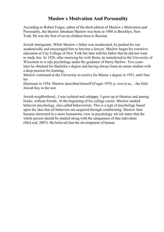Maslow s Motivation And Personality
According to Robert Frager, editor of the third edition of Maslow s Motivation and
Personality, the theorist Abraham Maslow was born in 1908 in Brooklyn, New
York. He was the first of seven children born to Russian
Jewish immigrants. While Maslow s father was uneducated, he pushed his son
academically and encouraged him to become a lawyer. Maslow began his extensive
education at City College of New York but later told his father that he did not want
to study law. In 1928, after marrying his wife Berta, he transferred to the University of
Wisconsin to st udy psychology under the guidance of Harry Harlow. Two years
later he obtained his Bachelor s degree and having always been an astute student with
a deep passion for learning,
Maslow continued at the University to receive his Master s degree in 1931, and t hen
his
Doctorate in 1934. Maslow described himself (Frager 1970, p. xxxvi) as, ...the little
Jewish boy in the non
Jewish neighborhood...I was isolated and unhappy. I grew up in libraries and among
books, without friends. At the beginning of his college career, Maslow studied
behavior psychology, also called behaviorism. This is a type of psychology based
upon the idea that all behaviors are acquired through conditioning. Maslow later
became interested in a more humanistic view in psychology wh ich states that the
whole person should be studied along with the uniqueness of that individual
(McLeod, 2007). He believed that the development of human
 