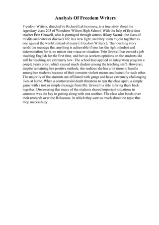 Analysis Of Freedom Writers
Freedom Writers, directed by Richard LaGravenese, is a true story about the
legendary class 203 of Woodrow Wilson High School. With the help of first time
teacher Erin Gruwell, who is portrayed through actress Hilary Swank, the class of
misfits and outcasts discover life in a new light, and they learn to join together as
one against the world instead of many ( Freedom Writers ). The touching story
sends the message that anything is achievable if one has the right mindset and
determination for it, no matter one s race or situation. Erin Gruwell has earned a job
teaching English for the first time, and her co workers opinions on the students she
will be teaching are extremely low. The school had applied an integration program a
couple years prior, which caused much disdain among the teaching staff. However,
despite remaining her positive outlook, she realizes she has a lot more to handle
among her students because of their constant violent means and hatred for each other.
The majority of the students are affiliated with gangs and have extremely challenging
lives at home. When a controversial death threatens to tear the class apart, a simple
game with a not so simple message from Ms. Gruwell is able to bring them back
together. Discovering that many of the students shared important situations in
common was the key to getting along with one another. The class also bonds over
their research over the Holocaust, in which they care so much about the topic that
they successfully
 