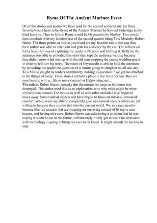 Ryme Of The Ancient Mariner Essay
Of all the stories and poems we have read for the second semester my top three
favorite would have to be Ryme of the Ancient Mariner by Samuel Coleridge as my
third favorite. Then to follow Ryme would be Ozymandis by Shelley. This would
then conclude with my favorite text of the second quarter being To a Mouseby Robert
Burns. The three poems or stories just listed are my favorite due to the way that
their author was able to reach out and grab his audience by the ear. The authors all
had a beautiful way of capturing the reader s attention and holding it. In Ryme the
audience was able to provided this story that kept the audience waiting because
they didn t know what was up with the old man stopping the young wedding guest
in order to tell him his story. The poem of Ozymandis is able to hold the attention
by providing the reader the question of is nature going to slaughter us all one day.
To a Mouse caught its readers attention by making us question if we get too attached
to the things of today. These stories all hold a place in my heart because they are
pure beauty, with a... Show more content on Helpwriting.net ...
The author, Robert Burns, remarks that the mouse ran away as its house was
destroyed. The author used this as an explanation as to why mice might be more
evolved than humans The mouse as well as with other animals Have begun to
move away from material objects and have begun to focus on survival instead of
comfort. While some are able to completely give up material objects others are not
willing to because they are too tied into the current world. We as a race need to
become like the animals that are focusing on surviving instead of living in nice
houses, and having nice cars. Robert Burns was addressing a problem that he was
hoping wouldn t exist in the future, unfortunately it only got worse. Our obsession
with technology is going to bring our race to its knees. It might already be too late to
stop
 
