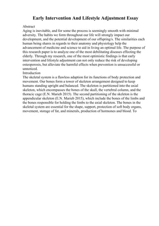 Early Intervention And Lifestyle Adjustment Essay
Abstract
Aging is inevitable, and for some the process is seemingly smooth with minimal
adversity. The habits we form throughout our life will strongly impact our
development, and the potential development of our offspring/s. The similarities each
human being shares in regards to their anatomy and physiology help the
advancement of medicine and science to aid in living an optimal life. The purpose of
this research paper is to analyze one of the most debilitating diseases effecting the
elderly. Through my research, one of the most optimistic findings is that early
intervention and lifestyle adjustment can not only reduce the risk of developing
osteoporosis, but alleviate the harmful effects when prevention is unsuccessful or
unnoticed.
Introduction
The skeletal system is a flawless adaption for its functions of body protection and
movement. Our bones form a tower of skeleton arrangement designed to keep
humans standing upright and balanced. The skeleton is partitioned into the axial
skeleton, which encompasses the bones of the skull, the vertebral column, and the
thoracic cage (E.N. Marieb 2015). The second partitioning of the skeleton is the
appendicular skeleton (E.N. Marieb 2015), which include the bones of the limbs and
the bones responsible for holding the limbs to the axial skeleton. The bones in the
skeletal system are essential for the shape, support, protection of soft body organs,
movement, storage of fat, and minerals, production of hormones and blood. To
 