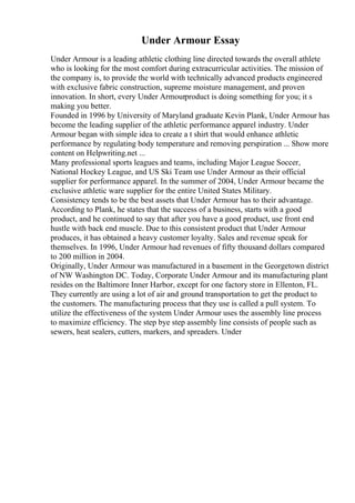 Under Armour Essay
Under Armour is a leading athletic clothing line directed towards the overall athlete
who is looking for the most comfort during extracurricular activities. The mission of
the company is, to provide the world with technically advanced products engineered
with exclusive fabric construction, supreme moisture management, and proven
innovation. In short, every Under Armourproduct is doing something for you; it s
making you better.
Founded in 1996 by University of Maryland graduate Kevin Plank, Under Armour has
become the leading supplier of the athletic performance apparel industry. Under
Armour began with simple idea to create a t shirt that would enhance athletic
performance by regulating body temperature and removing perspiration ... Show more
content on Helpwriting.net ...
Many professional sports leagues and teams, including Major League Soccer,
National Hockey League, and US Ski Team use Under Armour as their official
supplier for performance apparel. In the summer of 2004, Under Armour became the
exclusive athletic ware supplier for the entire United States Military.
Consistency tends to be the best assets that Under Armour has to their advantage.
According to Plank, he states that the success of a business, starts with a good
product, and he continued to say that after you have a good product, use front end
hustle with back end muscle. Due to this consistent product that Under Armour
produces, it has obtained a heavy customer loyalty. Sales and revenue speak for
themselves. In 1996, Under Armour had revenues of fifty thousand dollars compared
to 200 million in 2004.
Originally, Under Armour was manufactured in a basement in the Georgetown district
of NW Washington DC. Today, Corporate Under Armour and its manufacturing plant
resides on the Baltimore Inner Harbor, except for one factory store in Ellenton, FL.
They currently are using a lot of air and ground transportation to get the product to
the customers. The manufacturing process that they use is called a pull system. To
utilize the effectiveness of the system Under Armour uses the assembly line process
to maximize efficiency. The step bye step assembly line consists of people such as
sewers, heat sealers, cutters, markers, and spreaders. Under
 