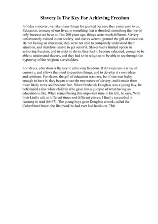 Slavery Is The Key For Achieving Freedom
In today s society, we take many things for granted because they come easy to us.
Education, in many of our lives, is something that is dreaded, something that we do
only because we have to. But 200 years ago, things were much different. Slavery
unfortunately existed in our society, and slaves weren t granted the gift of education.
By not having an education, they were not able to completely understand their
situation, and therefore unable to get out of it. Slaves had a limited option in
achieving freedom, and in order to do so, they had to become educated, enough to be
able to understand slavery, and they had to be religious to be able to see through the
hypocrisy of the religious slaveholders.
For slaves, education is the key to achieving freedom. It develops one s sense of
curiosity, and allows the mind to question things, and to develop it s own ideas
and opinions. For slaves, the gift of education was rare, but if one was lucky
enough to have it, they began to see the true nature of slavery, and it made them
more likely to try and become free. When Frederick Douglass was a young boy, he
befriended a few white children who gave him a glimpse of what having an
education is like. When remembering this important time in his life, he says, With
their kindly aid, at different times and different places, I finally succeeded in
learning to read (66 67). The young boys gave Douglass a book, called the
Columbian Orator, the first book he had ever laid hands on. This
 