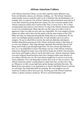 African American Culture
n the African American Culture, we are often copied in many different ways.
From our hairstyles, dances, art, lifestyle, clothing , etc. The African American
culture hardly receives credit for what we do. Celebrities like the Kardashian s for
example, they ve used our ( the African American culture) hairstyles and acted as if
it was their creation by giving them new names. So, now everyone outside of the
African American culture tries it and acts like They ve never seen it. We ve been
wearing braids and cornrows since forever! Living in the African American culture
we are very misunderstood. Many take the way that some of us talk or look as
aggressive when we really are nice and very respectable. We were taught to always
respect our elders and to also treat the janitor with the same respect as the CEO.
Many also take our slang and automatically thinks that we re uneducated. We are
some very intelligent people actually they we talk shouldn t put us in such a
category. We go to school like everyone else and earn diplomas and degrees.
Another thing about growing up in the African American culture is that many of
us were very religious. They sung old negro spirituals that until this day are still
being used to help us get through tough times. We have always had faith that s
how we ve accomplished so much. One thing I can say is that African American
culture has changed inn many ways with slavery being one of them. Our ancestors
were slaves and fought so that we can be free and we are. African American culture
was more religious based but those times have changed within some families of
our culture with this new era. We were always taught how to survive even in the
worst conditions. If it s one thing that we know how to do it s how to survive. The
African American culture is treated bad on a daily basis but, we don t let it stop
us. Whenever we fall, we get right back up but stronger and better this time. The
Black Power movement is very important to us. Know that Black Power is real and
we will reign. Our leadership skills are amazing. We were taught to use our
creativity to achieve and to never give up. Growing up in the African American
culture, is pretty exciting I would say. We love soul food Sundays with
 