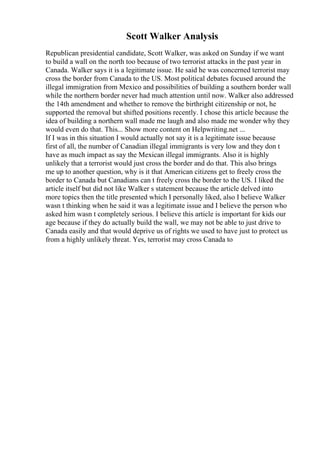 Scott Walker Analysis
Republican presidential candidate, Scott Walker, was asked on Sunday if we want
to build a wall on the north too because of two terrorist attacks in the past year in
Canada. Walker says it is a legitimate issue. He said he was concerned terrorist may
cross the border from Canada to the US. Most political debates focused around the
illegal immigration from Mexico and possibilities of building a southern border wall
while the northern border never had much attention until now. Walker also addressed
the 14th amendment and whether to remove the birthright citizenship or not, he
supported the removal but shifted positions recently. I chose this article because the
idea of building a northern wall made me laugh and also made me wonder why they
would even do that. This... Show more content on Helpwriting.net ...
If I was in this situation I would actually not say it is a legitimate issue because
first of all, the number of Canadian illegal immigrants is very low and they don t
have as much impact as say the Mexican illegal immigrants. Also it is highly
unlikely that a terrorist would just cross the border and do that. This also brings
me up to another question, why is it that American citizens get to freely cross the
border to Canada but Canadians can t freely cross the border to the US. I liked the
article itself but did not like Walker s statement because the article delved into
more topics then the title presented which I personally liked, also I believe Walker
wasn t thinking when he said it was a legitimate issue and I believe the person who
asked him wasn t completely serious. I believe this article is important for kids our
age because if they do actually build the wall, we may not be able to just drive to
Canada easily and that would deprive us of rights we used to have just to protect us
from a highly unlikely threat. Yes, terrorist may cross Canada to
 