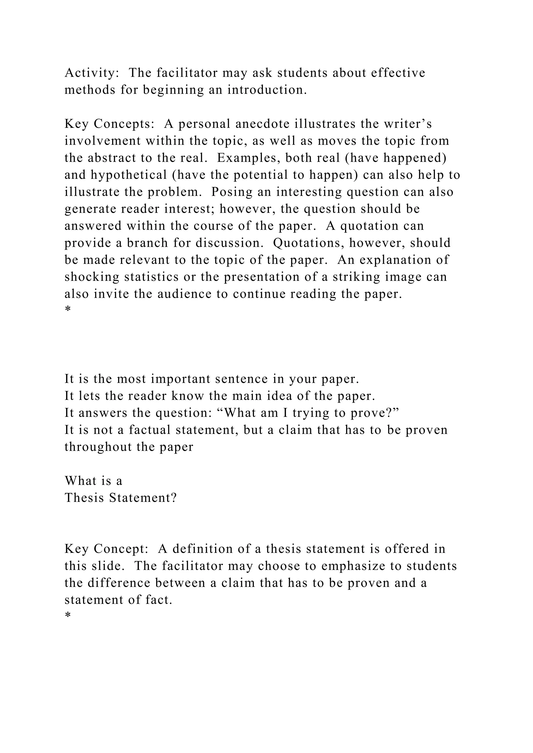 Activity: The facilitator may ask students about effective
methods for beginning an introduction.
Key Concepts: A personal anecdote illustrates the writer’s
involvement within the topic, as well as moves the topic from
the abstract to the real. Examples, both real (have happened)
and hypothetical (have the potential to happen) can also help to
illustrate the problem. Posing an interesting question can also
generate reader interest; however, the question should be
answered within the course of the paper. A quotation can
provide a branch for discussion. Quotations, however, should
be made relevant to the topic of the paper. An explanation of
shocking statistics or the presentation of a striking image can
also invite the audience to continue reading the paper.
*
It is the most important sentence in your paper.
It lets the reader know the main idea of the paper.
It answers the question: “What am I trying to prove?”
It is not a factual statement, but a claim that has to be proven
throughout the paper
What is a
Thesis Statement?
Key Concept: A definition of a thesis statement is offered in
this slide. The facilitator may choose to emphasize to students
the difference between a claim that has to be proven and a
statement of fact.
*
 