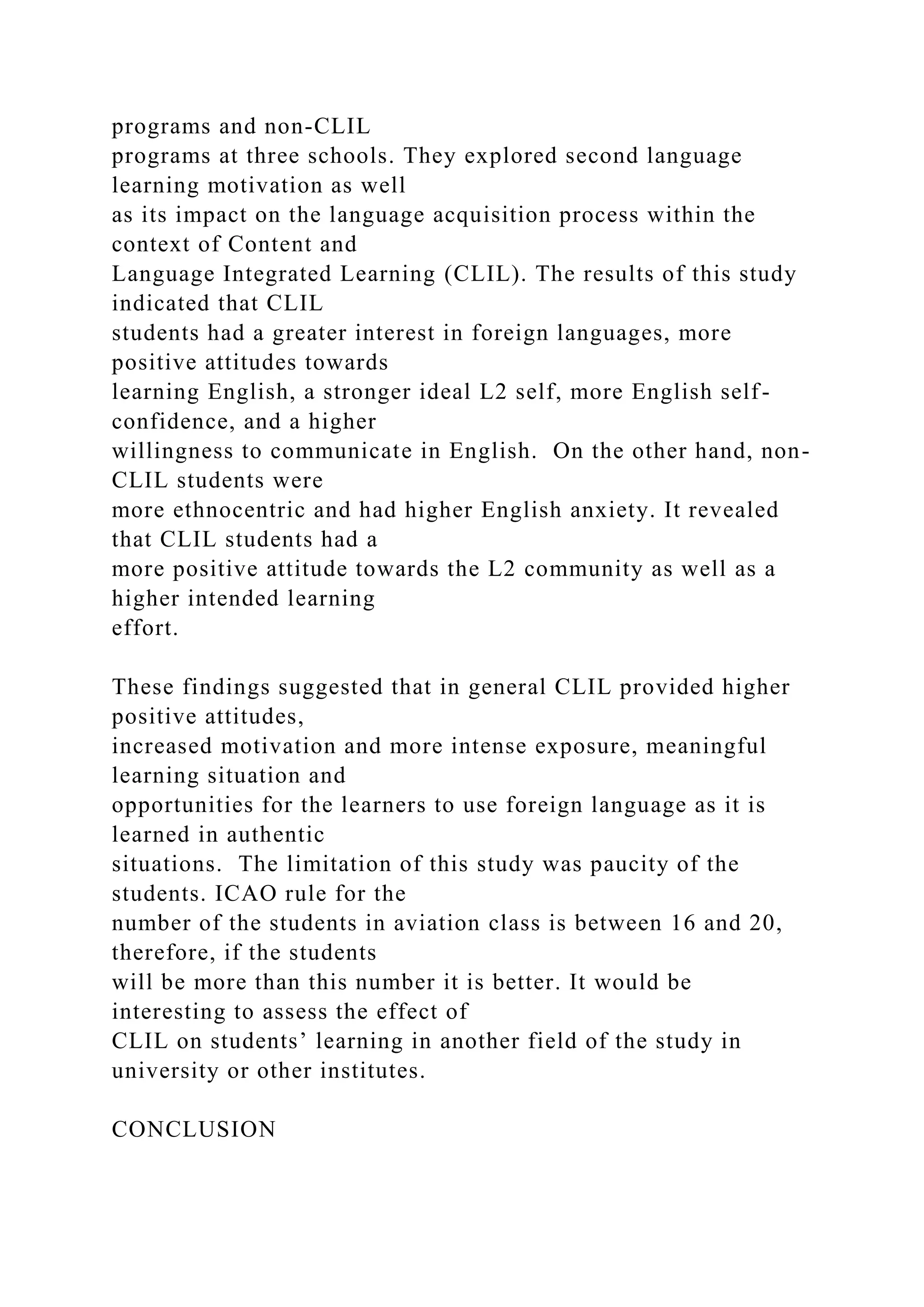programs and non-CLIL
programs at three schools. They explored second language
learning motivation as well
as its impact on the language acquisition process within the
context of Content and
Language Integrated Learning (CLIL). The results of this study
indicated that CLIL
students had a greater interest in foreign languages, more
positive attitudes towards
learning English, a stronger ideal L2 self, more English self-
confidence, and a higher
willingness to communicate in English. On the other hand, non-
CLIL students were
more ethnocentric and had higher English anxiety. It revealed
that CLIL students had a
more positive attitude towards the L2 community as well as a
higher intended learning
effort.
These findings suggested that in general CLIL provided higher
positive attitudes,
increased motivation and more intense exposure, meaningful
learning situation and
opportunities for the learners to use foreign language as it is
learned in authentic
situations. The limitation of this study was paucity of the
students. ICAO rule for the
number of the students in aviation class is between 16 and 20,
therefore, if the students
will be more than this number it is better. It would be
interesting to assess the effect of
CLIL on students’ learning in another field of the study in
university or other institutes.
CONCLUSION
 