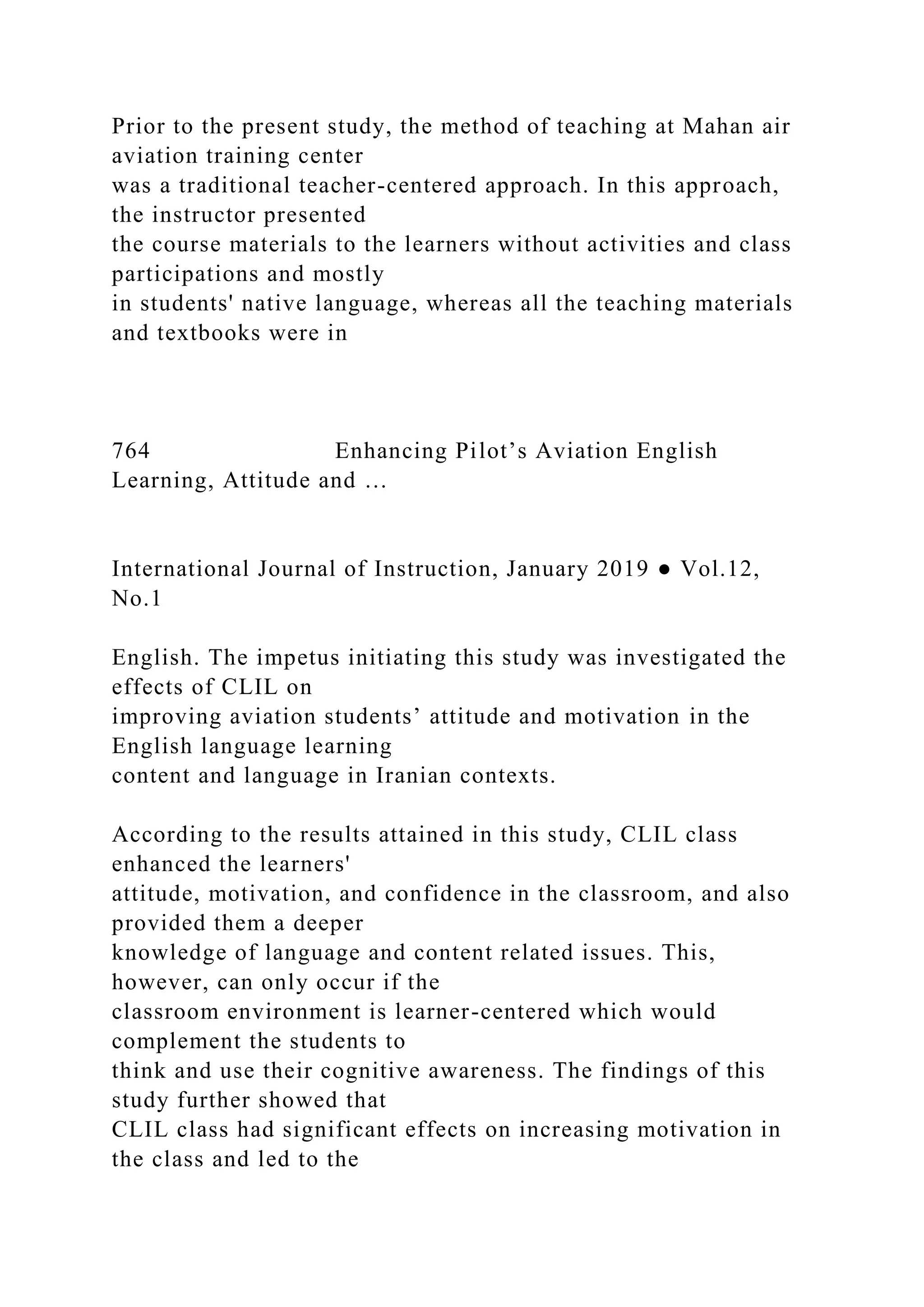 Prior to the present study, the method of teaching at Mahan air
aviation training center
was a traditional teacher-centered approach. In this approach,
the instructor presented
the course materials to the learners without activities and class
participations and mostly
in students' native language, whereas all the teaching materials
and textbooks were in
764 Enhancing Pilot’s Aviation English
Learning, Attitude and …
International Journal of Instruction, January 2019 ● Vol.12,
No.1
English. The impetus initiating this study was investigated the
effects of CLIL on
improving aviation students’ attitude and motivation in the
English language learning
content and language in Iranian contexts.
According to the results attained in this study, CLIL class
enhanced the learners'
attitude, motivation, and confidence in the classroom, and also
provided them a deeper
knowledge of language and content related issues. This,
however, can only occur if the
classroom environment is learner-centered which would
complement the students to
think and use their cognitive awareness. The findings of this
study further showed that
CLIL class had significant effects on increasing motivation in
the class and led to the
 