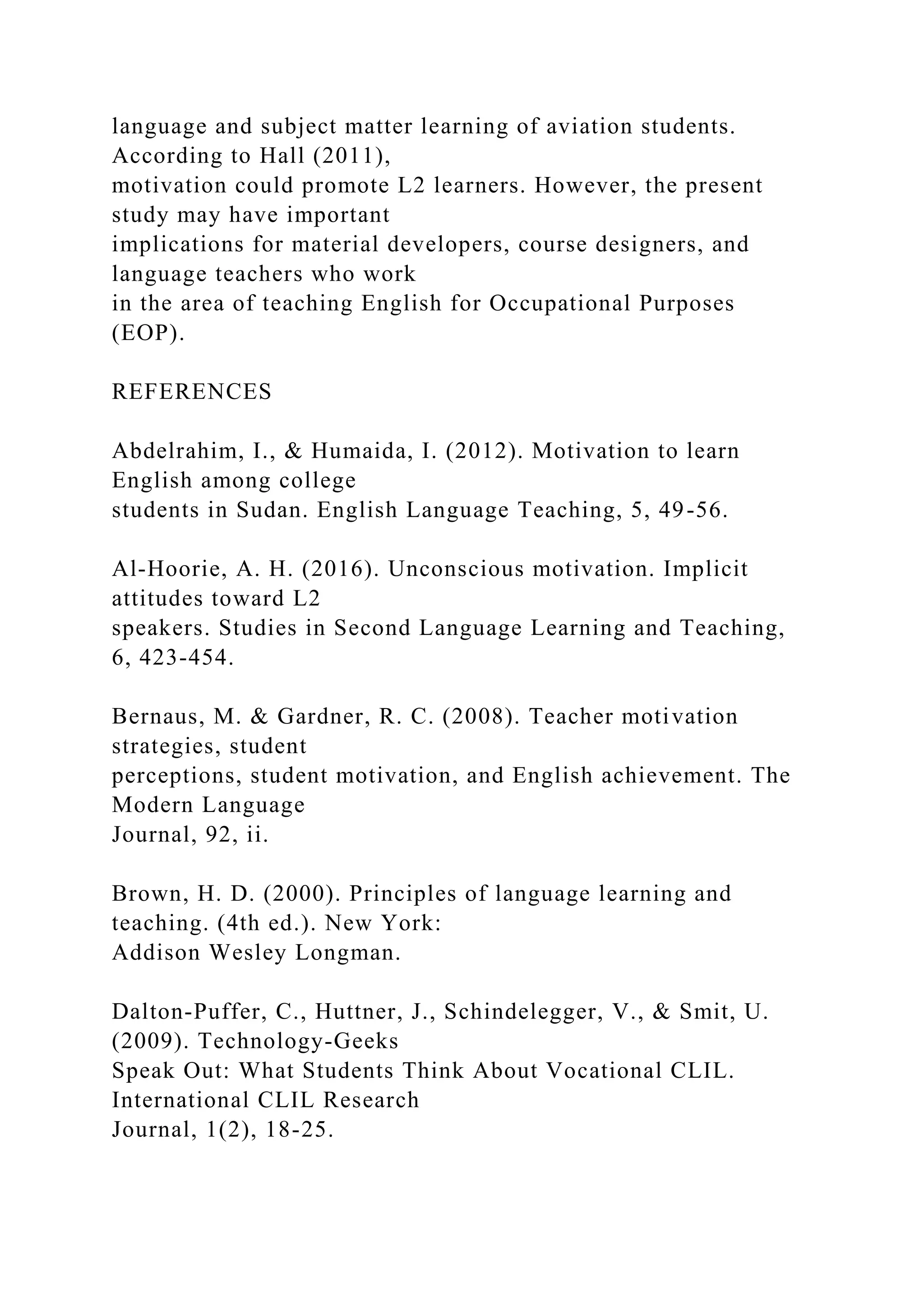 language and subject matter learning of aviation students.
According to Hall (2011),
motivation could promote L2 learners. However, the present
study may have important
implications for material developers, course designers, and
language teachers who work
in the area of teaching English for Occupational Purposes
(EOP).
REFERENCES
Abdelrahim, I., & Humaida, I. (2012). Motivation to learn
English among college
students in Sudan. English Language Teaching, 5, 49-56.
Al-Hoorie, A. H. (2016). Unconscious motivation. Implicit
attitudes toward L2
speakers. Studies in Second Language Learning and Teaching,
6, 423-454.
Bernaus, M. & Gardner, R. C. (2008). Teacher motivation
strategies, student
perceptions, student motivation, and English achievement. The
Modern Language
Journal, 92, ii.
Brown, H. D. (2000). Principles of language learning and
teaching. (4th ed.). New York:
Addison Wesley Longman.
Dalton-Puffer, C., Huttner, J., Schindelegger, V., & Smit, U.
(2009). Technology-Geeks
Speak Out: What Students Think About Vocational CLIL.
International CLIL Research
Journal, 1(2), 18-25.
 