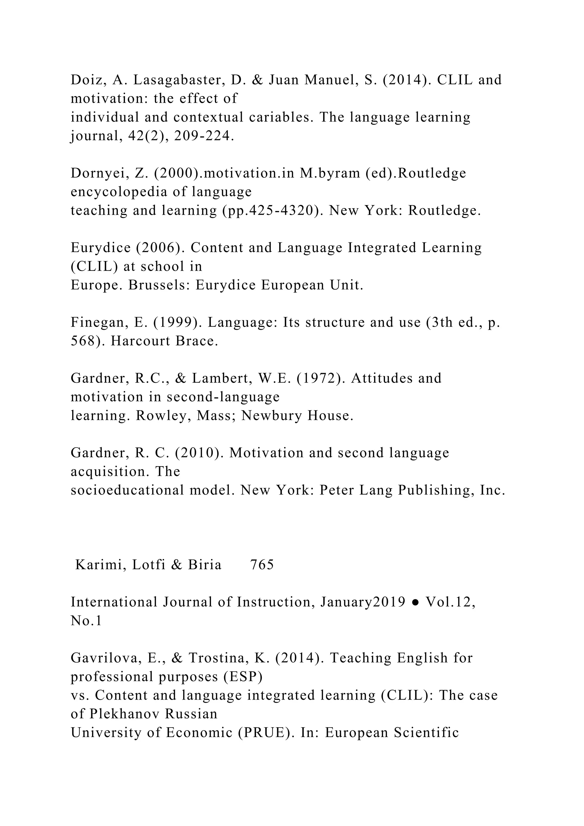 Doiz, A. Lasagabaster, D. & Juan Manuel, S. (2014). CLIL and
motivation: the effect of
individual and contextual cariables. The language learning
journal, 42(2), 209-224.
Dornyei, Z. (2000).motivation.in M.byram (ed).Routledge
encycolopedia of language
teaching and learning (pp.425-4320). New York: Routledge.
Eurydice (2006). Content and Language Integrated Learning
(CLIL) at school in
Europe. Brussels: Eurydice European Unit.
Finegan, E. (1999). Language: Its structure and use (3th ed., p.
568). Harcourt Brace.
Gardner, R.C., & Lambert, W.E. (1972). Attitudes and
motivation in second-language
learning. Rowley, Mass; Newbury House.
Gardner, R. C. (2010). Motivation and second language
acquisition. The
socioeducational model. New York: Peter Lang Publishing, Inc.
Karimi, Lotfi & Biria 765
International Journal of Instruction, January2019 ● Vol.12,
No.1
Gavrilova, E., & Trostina, K. (2014). Teaching English for
professional purposes (ESP)
vs. Content and language integrated learning (CLIL): The case
of Plekhanov Russian
University of Economic (PRUE). In: European Scientific
 