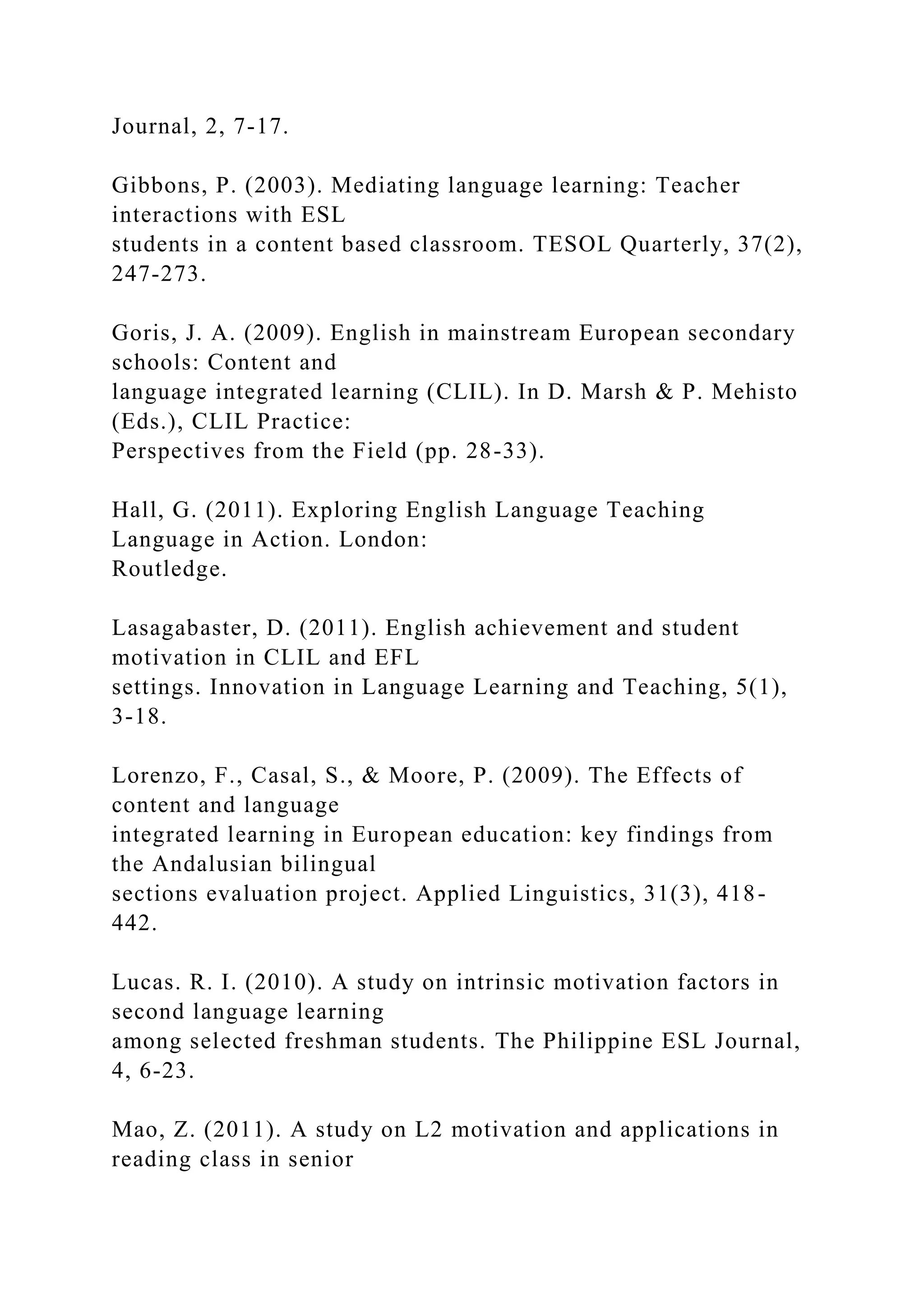 Journal, 2, 7-17.
Gibbons, P. (2003). Mediating language learning: Teacher
interactions with ESL
students in a content based classroom. TESOL Quarterly, 37(2),
247-273.
Goris, J. A. (2009). English in mainstream European secondary
schools: Content and
language integrated learning (CLIL). In D. Marsh & P. Mehisto
(Eds.), CLIL Practice:
Perspectives from the Field (pp. 28-33).
Hall, G. (2011). Exploring English Language Teaching
Language in Action. London:
Routledge.
Lasagabaster, D. (2011). English achievement and student
motivation in CLIL and EFL
settings. Innovation in Language Learning and Teaching, 5(1),
3-18.
Lorenzo, F., Casal, S., & Moore, P. (2009). The Effects of
content and language
integrated learning in European education: key findings from
the Andalusian bilingual
sections evaluation project. Applied Linguistics, 31(3), 418-
442.
Lucas. R. I. (2010). A study on intrinsic motivation factors in
second language learning
among selected freshman students. The Philippine ESL Journal,
4, 6-23.
Mao, Z. (2011). A study on L2 motivation and applications in
reading class in senior
 