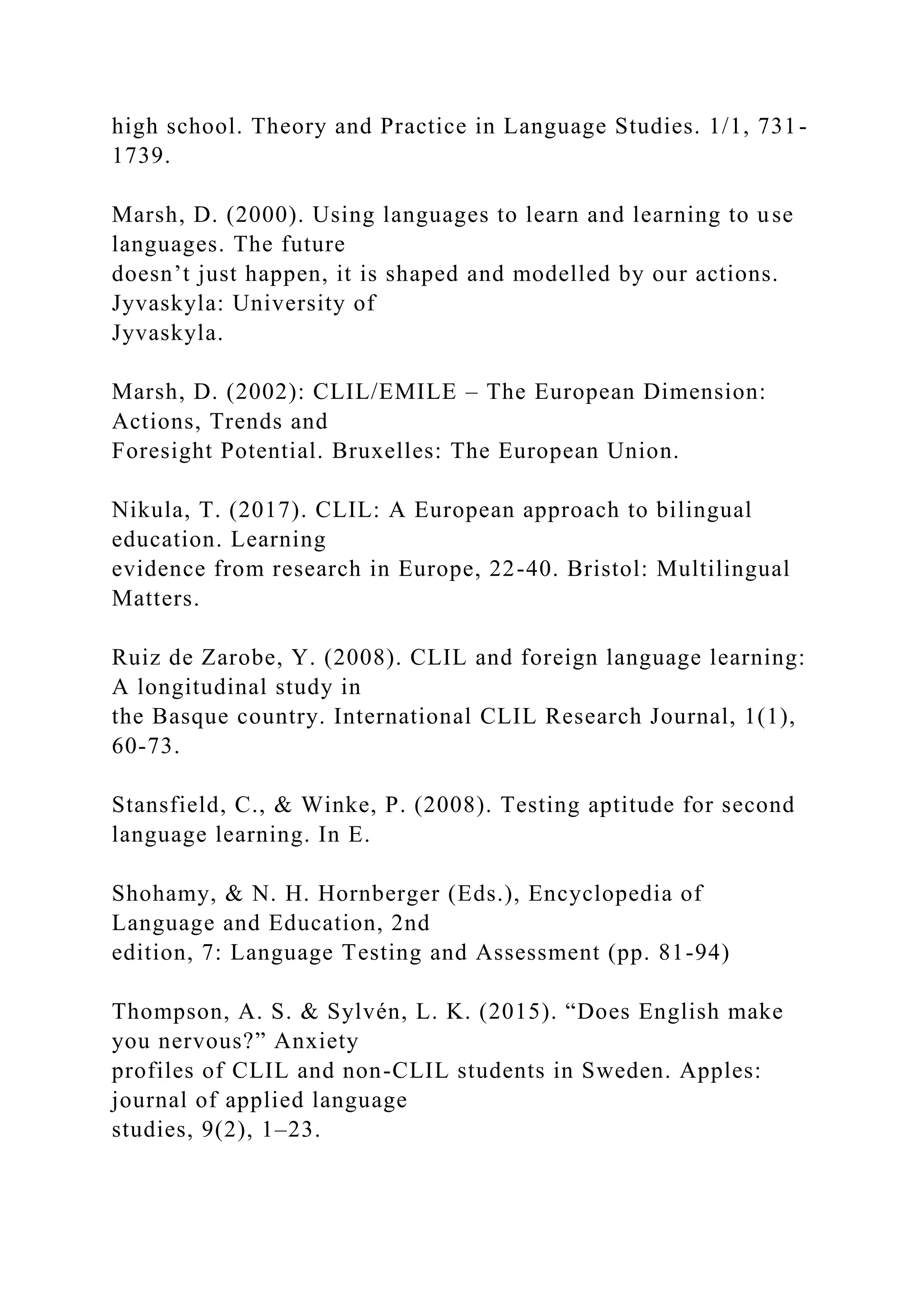 high school. Theory and Practice in Language Studies. 1/1, 731-
1739.
Marsh, D. (2000). Using languages to learn and learning to use
languages. The future
doesn’t just happen, it is shaped and modelled by our actions.
Jyvaskyla: University of
Jyvaskyla.
Marsh, D. (2002): CLIL/EMILE – The European Dimension:
Actions, Trends and
Foresight Potential. Bruxelles: The European Union.
Nikula, T. (2017). CLIL: A European approach to bilingual
education. Learning
evidence from research in Europe, 22-40. Bristol: Multilingual
Matters.
Ruiz de Zarobe, Y. (2008). CLIL and foreign language learning:
A longitudinal study in
the Basque country. International CLIL Research Journal, 1(1),
60-73.
Stansfield, C., & Winke, P. (2008). Testing aptitude for second
language learning. In E.
Shohamy, & N. H. Hornberger (Eds.), Encyclopedia of
Language and Education, 2nd
edition, 7: Language Testing and Assessment (pp. 81-94)
Thompson, A. S. & Sylvén, L. K. (2015). “Does English make
you nervous?” Anxiety
profiles of CLIL and non-CLIL students in Sweden. Apples:
journal of applied language
studies, 9(2), 1–23.
 