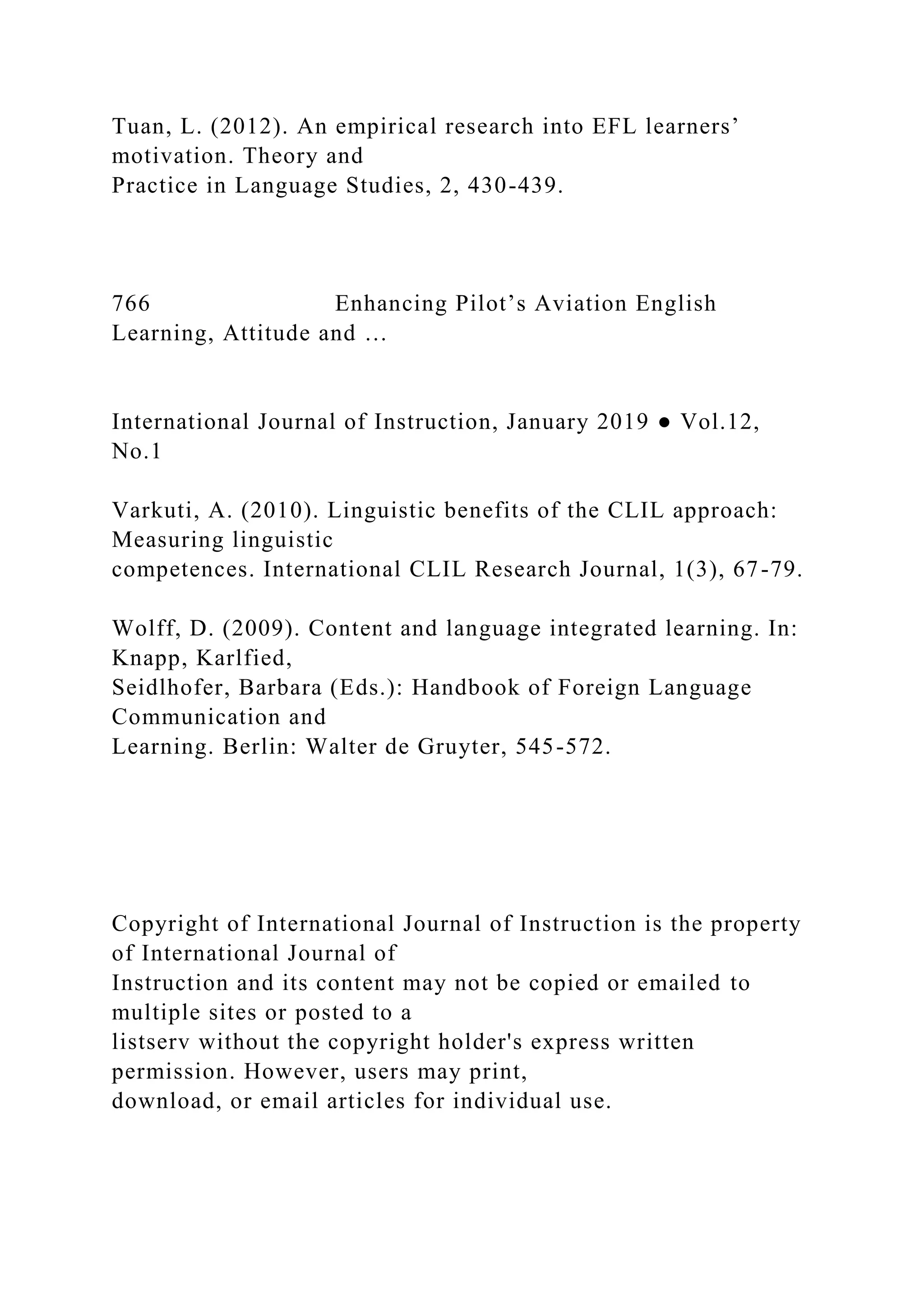 Tuan, L. (2012). An empirical research into EFL learners’
motivation. Theory and
Practice in Language Studies, 2, 430-439.
766 Enhancing Pilot’s Aviation English
Learning, Attitude and …
International Journal of Instruction, January 2019 ● Vol.12,
No.1
Varkuti, A. (2010). Linguistic benefits of the CLIL approach:
Measuring linguistic
competences. International CLIL Research Journal, 1(3), 67-79.
Wolff, D. (2009). Content and language integrated learning. In:
Knapp, Karlfied,
Seidlhofer, Barbara (Eds.): Handbook of Foreign Language
Communication and
Learning. Berlin: Walter de Gruyter, 545-572.
Copyright of International Journal of Instruction is the property
of International Journal of
Instruction and its content may not be copied or emailed to
multiple sites or posted to a
listserv without the copyright holder's express written
permission. However, users may print,
download, or email articles for individual use.
 