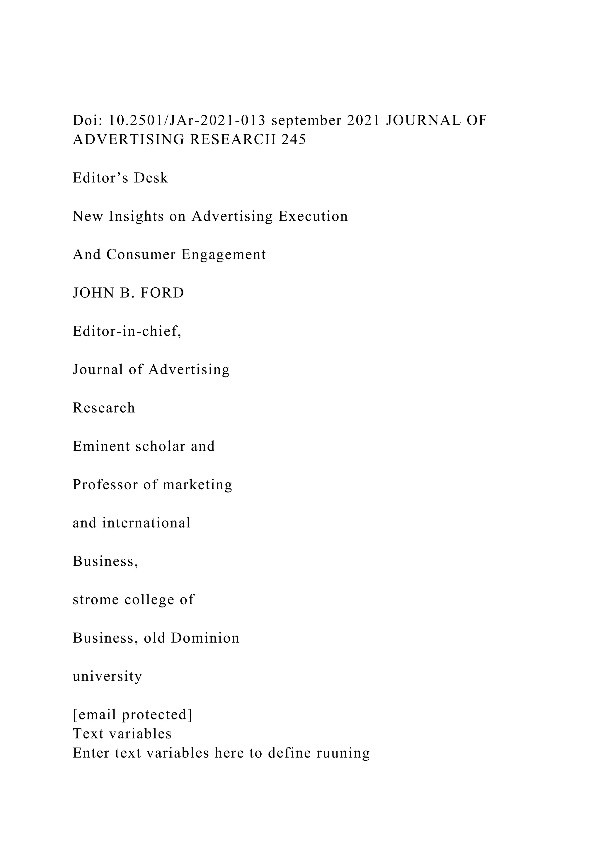 Doi: 10.2501/JAr-2021-013 september 2021 JOURNAL OF
ADVERTISING RESEARCH 245
Editor’s Desk
New Insights on Advertising Execution
And Consumer Engagement
JOHN B. FORD
Editor-in-chief,
Journal of Advertising
Research
Eminent scholar and
Professor of marketing
and international
Business,
strome college of
Business, old Dominion
university
[email protected]
Text variables
Enter text variables here to define ruuning
 