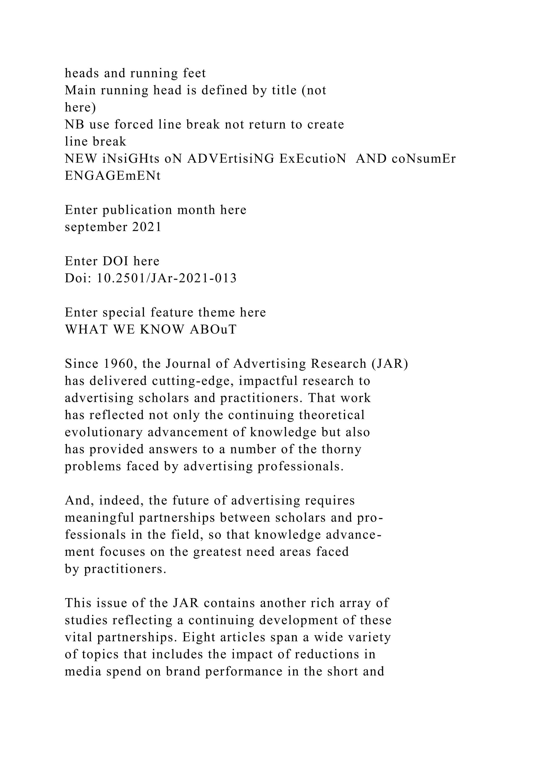 heads and running feet
Main running head is defined by title (not
here)
NB use forced line break not return to create
line break
NEW iNsiGHts oN ADVErtisiNG ExEcutioN AND coNsumEr
ENGAGEmENt
Enter publication month here
september 2021
Enter DOI here
Doi: 10.2501/JAr-2021-013
Enter special feature theme here
WHAT WE KNOW ABOuT
Since 1960, the Journal of Advertising Research (JAR)
has delivered cutting-edge, impactful research to
advertising scholars and practitioners. That work
has reflected not only the continuing theoretical
evolutionary advancement of knowledge but also
has provided answers to a number of the thorny
problems faced by advertising professionals.
And, indeed, the future of advertising requires
meaningful partnerships between scholars and pro-
fessionals in the field, so that knowledge advance-
ment focuses on the greatest need areas faced
by practitioners.
This issue of the JAR contains another rich array of
studies reflecting a continuing development of these
vital partnerships. Eight articles span a wide variety
of topics that includes the impact of reductions in
media spend on brand performance in the short and
 