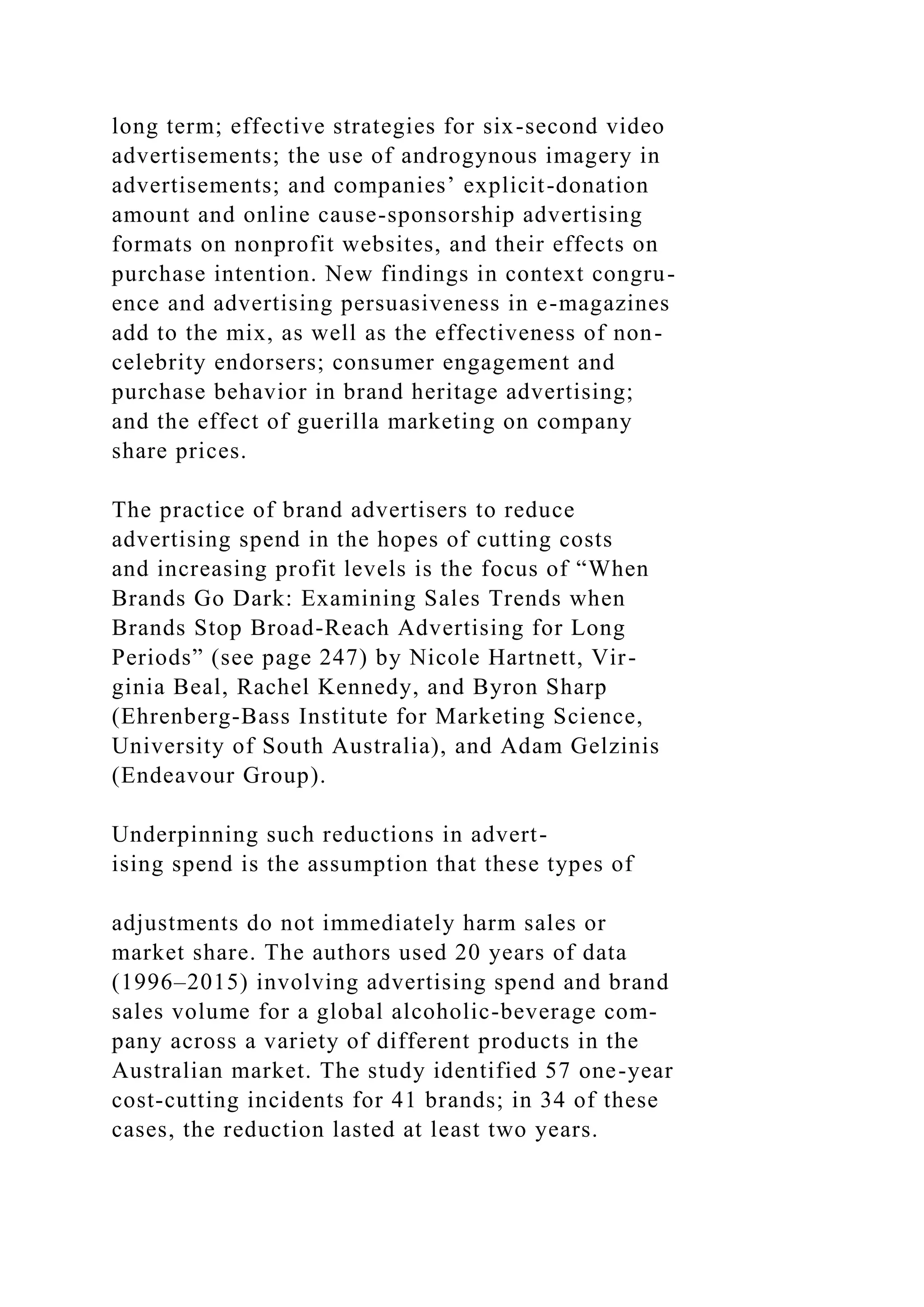 long term; effective strategies for six-second video
advertisements; the use of androgynous imagery in
advertisements; and companies’ explicit-donation
amount and online cause-sponsorship advertising
formats on nonprofit websites, and their effects on
purchase intention. New findings in context congru-
ence and advertising persuasiveness in e-magazines
add to the mix, as well as the effectiveness of non-
celebrity endorsers; consumer engagement and
purchase behavior in brand heritage advertising;
and the effect of guerilla marketing on company
share prices.
The practice of brand advertisers to reduce
advertising spend in the hopes of cutting costs
and increasing profit levels is the focus of “When
Brands Go Dark: Examining Sales Trends when
Brands Stop Broad-Reach Advertising for Long
Periods” (see page 247) by Nicole Hartnett, Vir-
ginia Beal, Rachel Kennedy, and Byron Sharp
(Ehrenberg-Bass Institute for Marketing Science,
University of South Australia), and Adam Gelzinis
(Endeavour Group).
Underpinning such reductions in advert-
ising spend is the assumption that these types of
adjustments do not immediately harm sales or
market share. The authors used 20 years of data
(1996–2015) involving advertising spend and brand
sales volume for a global alcoholic-beverage com-
pany across a variety of different products in the
Australian market. The study identified 57 one-year
cost-cutting incidents for 41 brands; in 34 of these
cases, the reduction lasted at least two years.
 