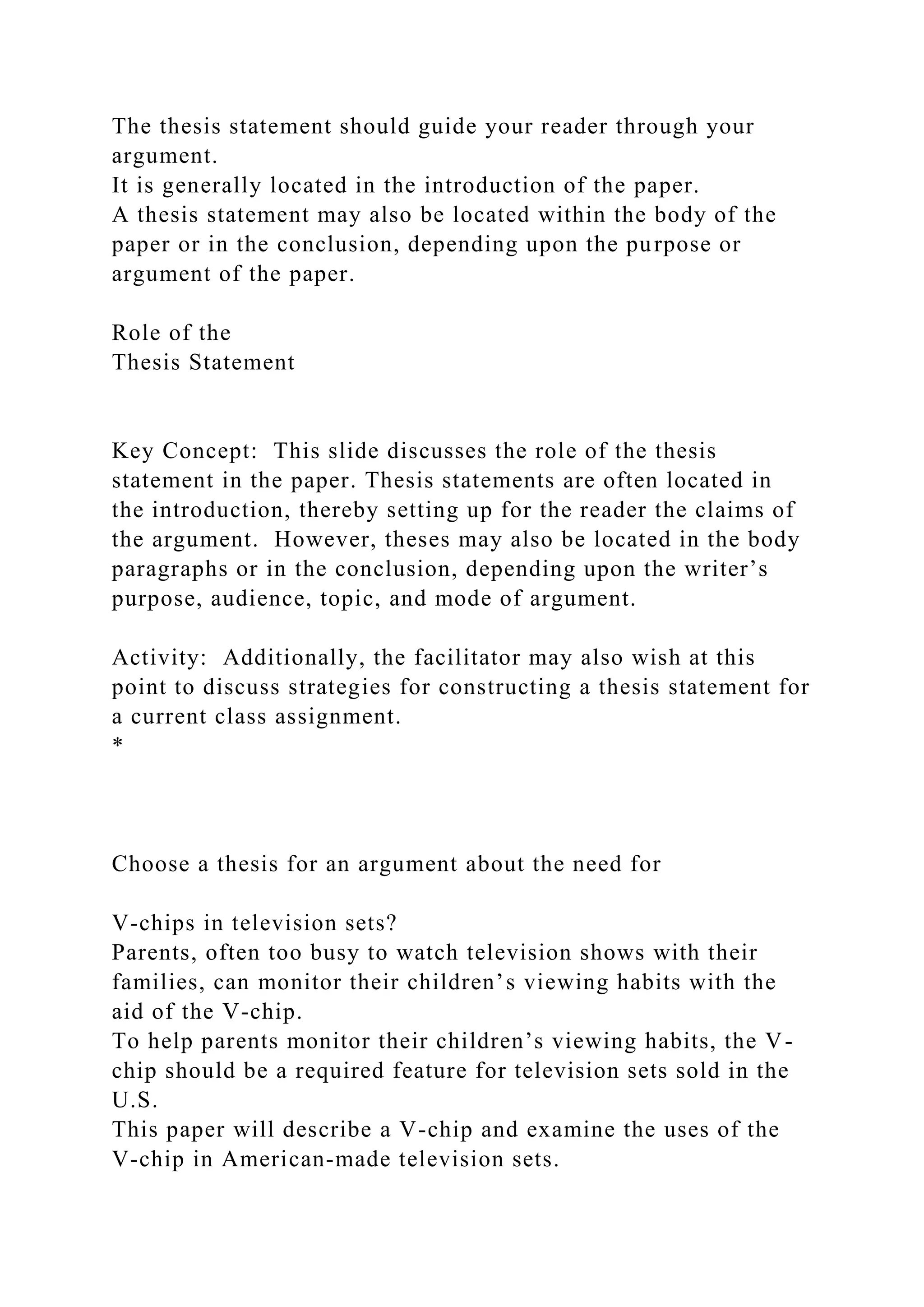 The thesis statement should guide your reader through your
argument.
It is generally located in the introduction of the paper.
A thesis statement may also be located within the body of the
paper or in the conclusion, depending upon the purpose or
argument of the paper.
Role of the
Thesis Statement
Key Concept: This slide discusses the role of the thesis
statement in the paper. Thesis statements are often located in
the introduction, thereby setting up for the reader the claims of
the argument. However, theses may also be located in the body
paragraphs or in the conclusion, depending upon the writer’s
purpose, audience, topic, and mode of argument.
Activity: Additionally, the facilitator may also wish at this
point to discuss strategies for constructing a thesis statement for
a current class assignment.
*
Choose a thesis for an argument about the need for
V-chips in television sets?
Parents, often too busy to watch television shows with their
families, can monitor their children’s viewing habits with the
aid of the V-chip.
To help parents monitor their children’s viewing habits, the V-
chip should be a required feature for television sets sold in the
U.S.
This paper will describe a V-chip and examine the uses of the
V-chip in American-made television sets.
 