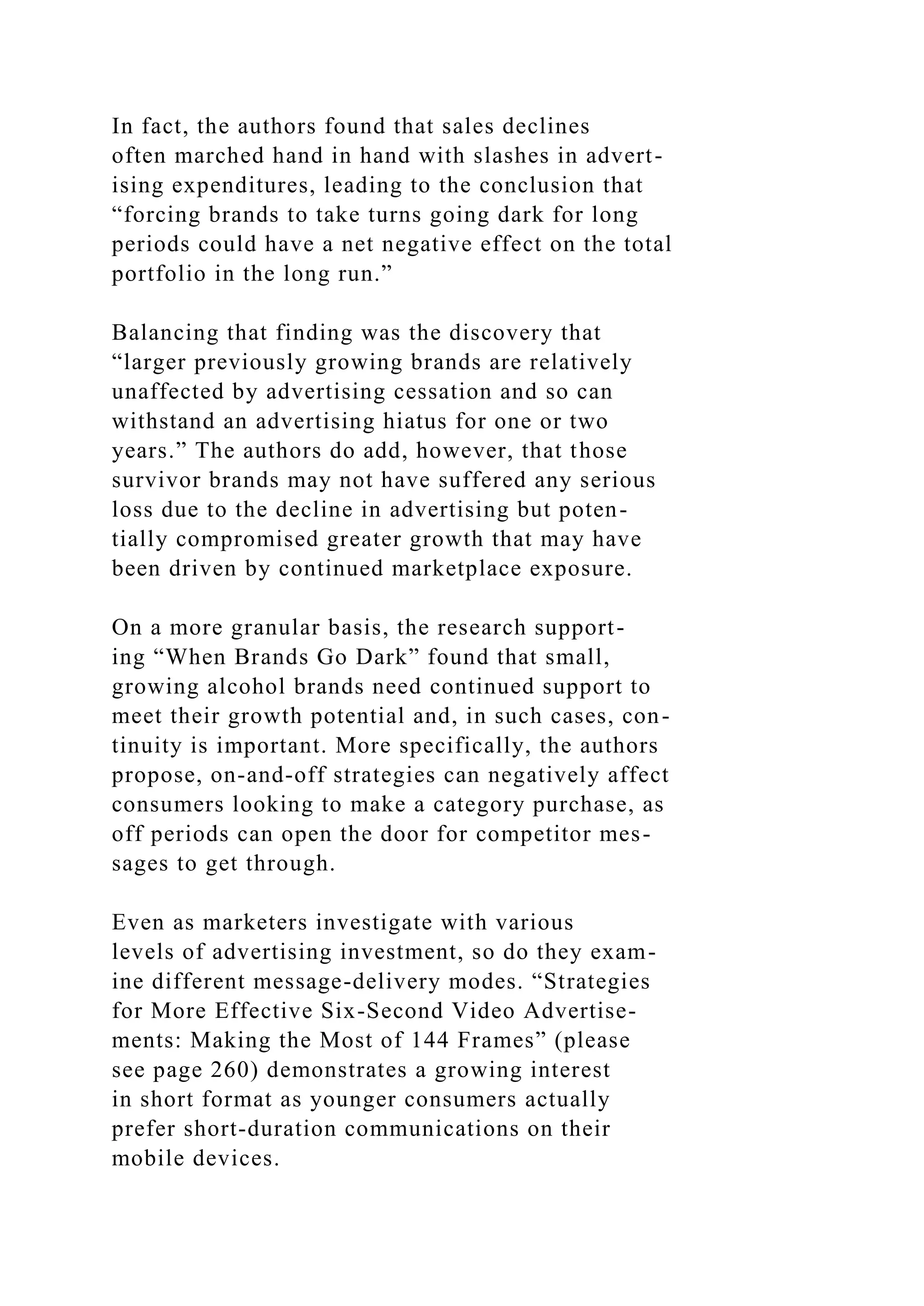 In fact, the authors found that sales declines
often marched hand in hand with slashes in advert-
ising expenditures, leading to the conclusion that
“forcing brands to take turns going dark for long
periods could have a net negative effect on the total
portfolio in the long run.”
Balancing that finding was the discovery that
“larger previously growing brands are relatively
unaffected by advertising cessation and so can
withstand an advertising hiatus for one or two
years.” The authors do add, however, that those
survivor brands may not have suffered any serious
loss due to the decline in advertising but poten-
tially compromised greater growth that may have
been driven by continued marketplace exposure.
On a more granular basis, the research support-
ing “When Brands Go Dark” found that small,
growing alcohol brands need continued support to
meet their growth potential and, in such cases, con-
tinuity is important. More specifically, the authors
propose, on-and-off strategies can negatively affect
consumers looking to make a category purchase, as
off periods can open the door for competitor mes-
sages to get through.
Even as marketers investigate with various
levels of advertising investment, so do they exam-
ine different message-delivery modes. “Strategies
for More Effective Six-Second Video Advertise-
ments: Making the Most of 144 Frames” (please
see page 260) demonstrates a growing interest
in short format as younger consumers actually
prefer short-duration communications on their
mobile devices.
 