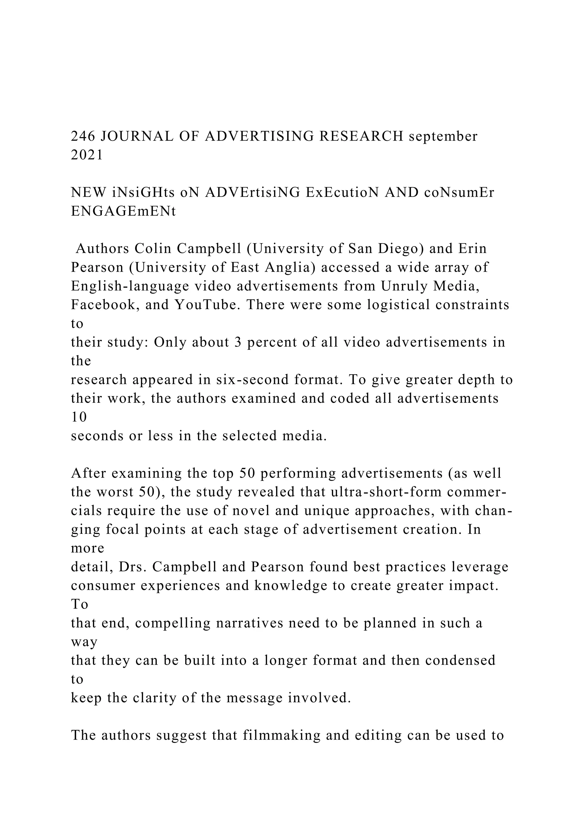 246 JOURNAL OF ADVERTISING RESEARCH september
2021
NEW iNsiGHts oN ADVErtisiNG ExEcutioN AND coNsumEr
ENGAGEmENt
Authors Colin Campbell (University of San Diego) and Erin
Pearson (University of East Anglia) accessed a wide array of
English-language video advertisements from Unruly Media,
Facebook, and YouTube. There were some logistical constraints
to
their study: Only about 3 percent of all video advertisements in
the
research appeared in six-second format. To give greater depth to
their work, the authors examined and coded all advertisements
10
seconds or less in the selected media.
After examining the top 50 performing advertisements (as well
the worst 50), the study revealed that ultra-short-form commer-
cials require the use of novel and unique approaches, with chan-
ging focal points at each stage of advertisement creation. In
more
detail, Drs. Campbell and Pearson found best practices leverage
consumer experiences and knowledge to create greater impact.
To
that end, compelling narratives need to be planned in such a
way
that they can be built into a longer format and then condensed
to
keep the clarity of the message involved.
The authors suggest that filmmaking and editing can be used to
 