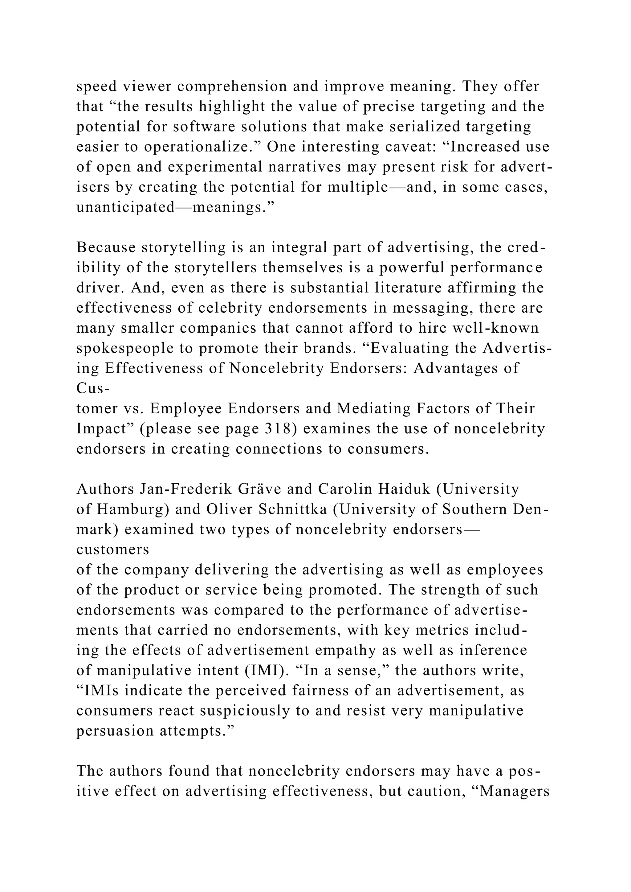 speed viewer comprehension and improve meaning. They offer
that “the results highlight the value of precise targeting and the
potential for software solutions that make serialized targeting
easier to operationalize.” One interesting caveat: “Increased use
of open and experimental narratives may present risk for advert-
isers by creating the potential for multiple—and, in some cases,
unanticipated—meanings.”
Because storytelling is an integral part of advertising, the cred-
ibility of the storytellers themselves is a powerful performance
driver. And, even as there is substantial literature affirming the
effectiveness of celebrity endorsements in messaging, there are
many smaller companies that cannot afford to hire well-known
spokespeople to promote their brands. “Evaluating the Advertis-
ing Effectiveness of Noncelebrity Endorsers: Advantages of
Cus-
tomer vs. Employee Endorsers and Mediating Factors of Their
Impact” (please see page 318) examines the use of noncelebrity
endorsers in creating connections to consumers.
Authors Jan-Frederik Gräve and Carolin Haiduk (University
of Hamburg) and Oliver Schnittka (University of Southern Den-
mark) examined two types of noncelebrity endorsers—
customers
of the company delivering the advertising as well as employees
of the product or service being promoted. The strength of such
endorsements was compared to the performance of advertise-
ments that carried no endorsements, with key metrics includ-
ing the effects of advertisement empathy as well as inference
of manipulative intent (IMI). “In a sense,” the authors write,
“IMIs indicate the perceived fairness of an advertisement, as
consumers react suspiciously to and resist very manipulative
persuasion attempts.”
The authors found that noncelebrity endorsers may have a pos-
itive effect on advertising effectiveness, but caution, “Managers
 