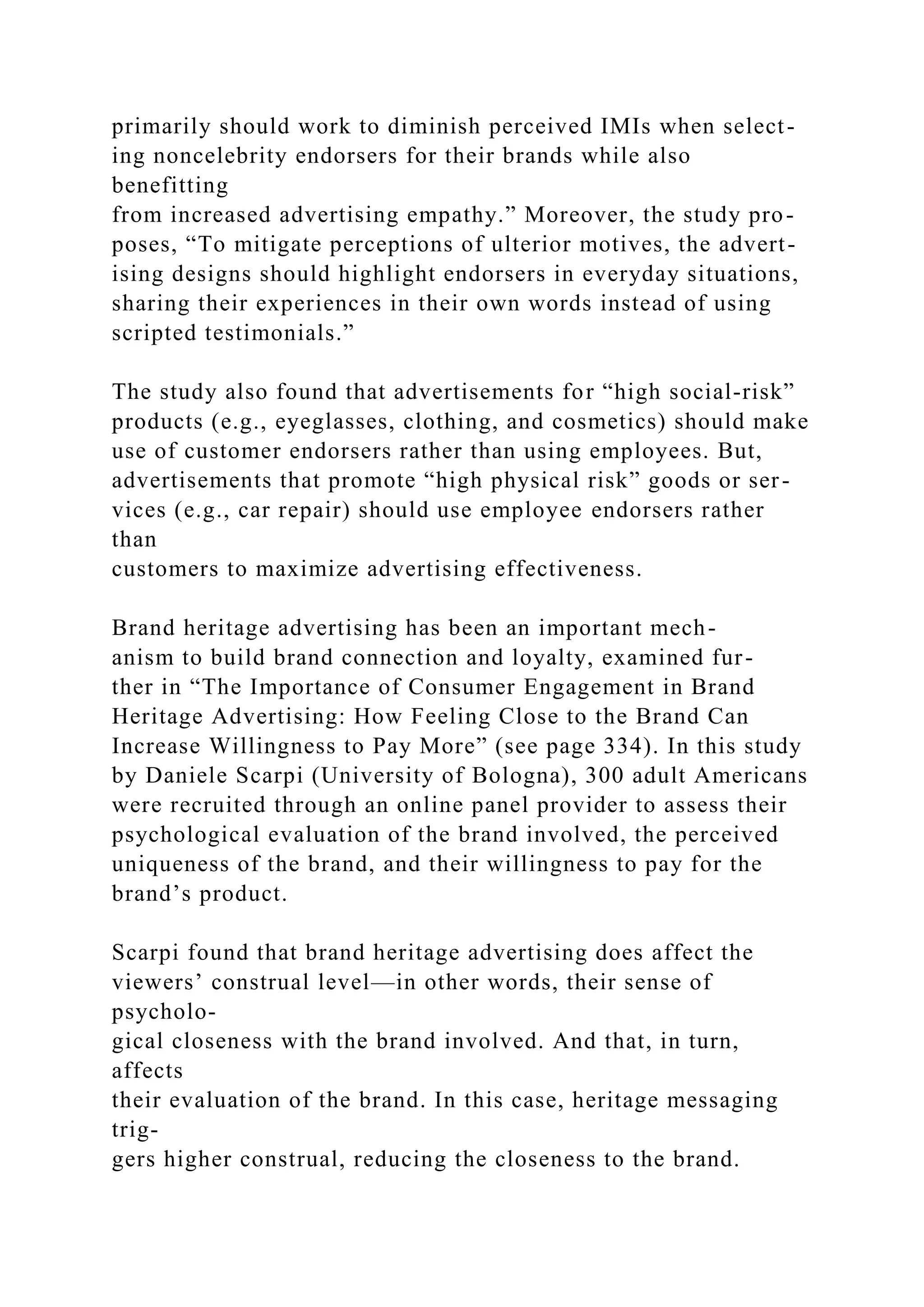 primarily should work to diminish perceived IMIs when select-
ing noncelebrity endorsers for their brands while also
benefitting
from increased advertising empathy.” Moreover, the study pro-
poses, “To mitigate perceptions of ulterior motives, the advert-
ising designs should highlight endorsers in everyday situations,
sharing their experiences in their own words instead of using
scripted testimonials.”
The study also found that advertisements for “high social-risk”
products (e.g., eyeglasses, clothing, and cosmetics) should make
use of customer endorsers rather than using employees. But,
advertisements that promote “high physical risk” goods or ser-
vices (e.g., car repair) should use employee endorsers rather
than
customers to maximize advertising effectiveness.
Brand heritage advertising has been an important mech-
anism to build brand connection and loyalty, examined fur-
ther in “The Importance of Consumer Engagement in Brand
Heritage Advertising: How Feeling Close to the Brand Can
Increase Willingness to Pay More” (see page 334). In this study
by Daniele Scarpi (University of Bologna), 300 adult Americans
were recruited through an online panel provider to assess their
psychological evaluation of the brand involved, the perceived
uniqueness of the brand, and their willingness to pay for the
brand’s product.
Scarpi found that brand heritage advertising does affect the
viewers’ construal level—in other words, their sense of
psycholo-
gical closeness with the brand involved. And that, in turn,
affects
their evaluation of the brand. In this case, heritage messaging
trig-
gers higher construal, reducing the closeness to the brand.
 