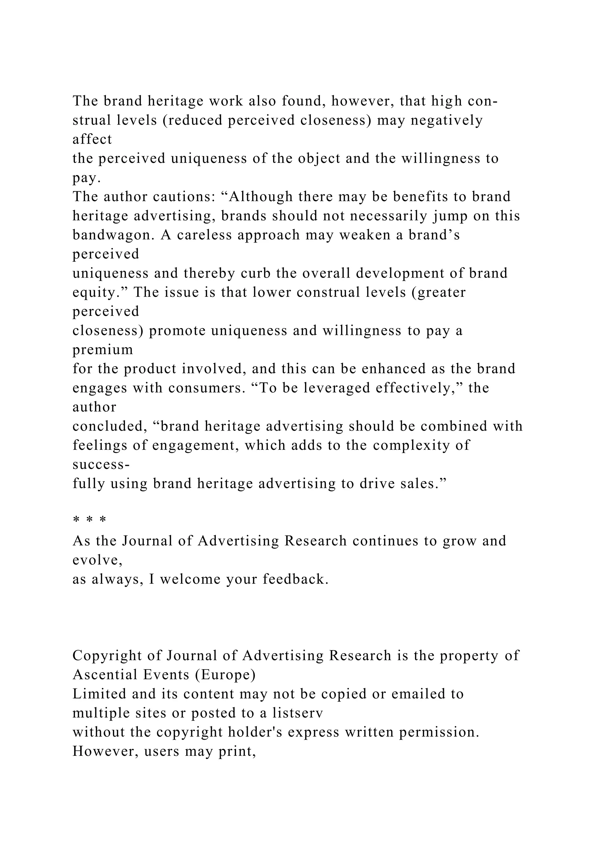 The brand heritage work also found, however, that high con-
strual levels (reduced perceived closeness) may negatively
affect
the perceived uniqueness of the object and the willingness to
pay.
The author cautions: “Although there may be benefits to brand
heritage advertising, brands should not necessarily jump on this
bandwagon. A careless approach may weaken a brand’s
perceived
uniqueness and thereby curb the overall development of brand
equity.” The issue is that lower construal levels (greater
perceived
closeness) promote uniqueness and willingness to pay a
premium
for the product involved, and this can be enhanced as the brand
engages with consumers. “To be leveraged effectively,” the
author
concluded, “brand heritage advertising should be combined with
feelings of engagement, which adds to the complexity of
success-
fully using brand heritage advertising to drive sales.”
* * *
As the Journal of Advertising Research continues to grow and
evolve,
as always, I welcome your feedback.
Copyright of Journal of Advertising Research is the property of
Ascential Events (Europe)
Limited and its content may not be copied or emailed to
multiple sites or posted to a listserv
without the copyright holder's express written permission.
However, users may print,
 
