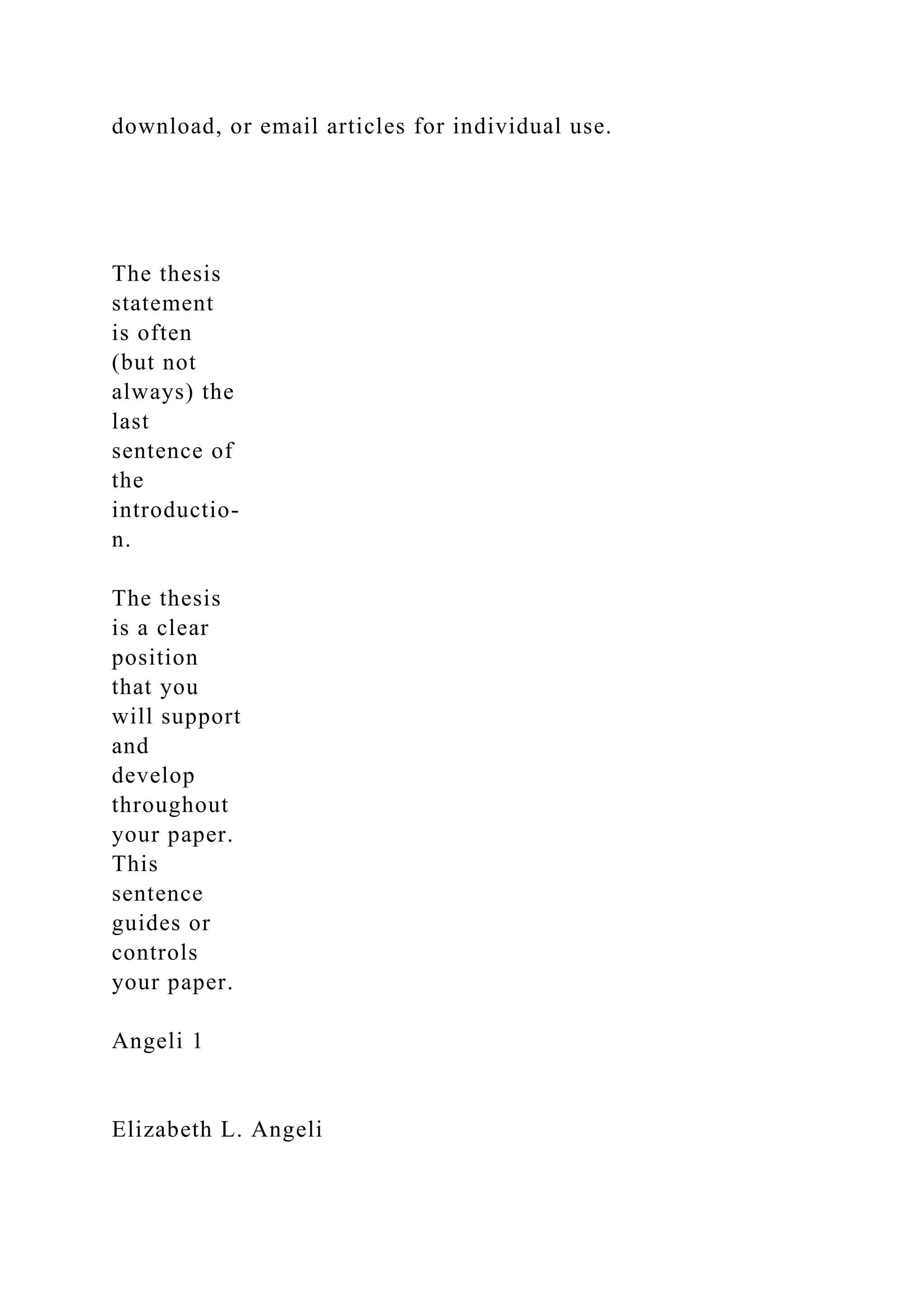 download, or email articles for individual use.
The thesis
statement
is often
(but not
always) the
last
sentence of
the
introductio-
n.
The thesis
is a clear
position
that you
will support
and
develop
throughout
your paper.
This
sentence
guides or
controls
your paper.
Angeli 1
Elizabeth L. Angeli
 