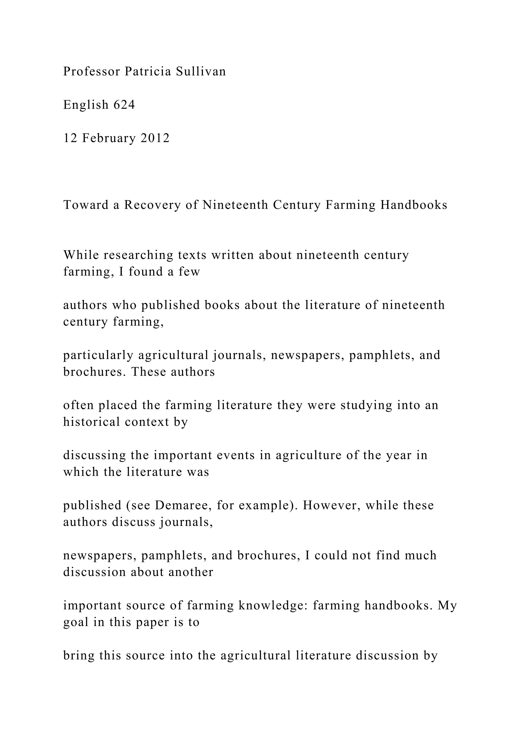 Professor Patricia Sullivan
English 624
12 February 2012
Toward a Recovery of Nineteenth Century Farming Handbooks
While researching texts written about nineteenth century
farming, I found a few
authors who published books about the literature of nineteenth
century farming,
particularly agricultural journals, newspapers, pamphlets, and
brochures. These authors
often placed the farming literature they were studying into an
historical context by
discussing the important events in agriculture of the year in
which the literature was
published (see Demaree, for example). However, while these
authors discuss journals,
newspapers, pamphlets, and brochures, I could not find much
discussion about another
important source of farming knowledge: farming handbooks. My
goal in this paper is to
bring this source into the agricultural literature discussion by
 