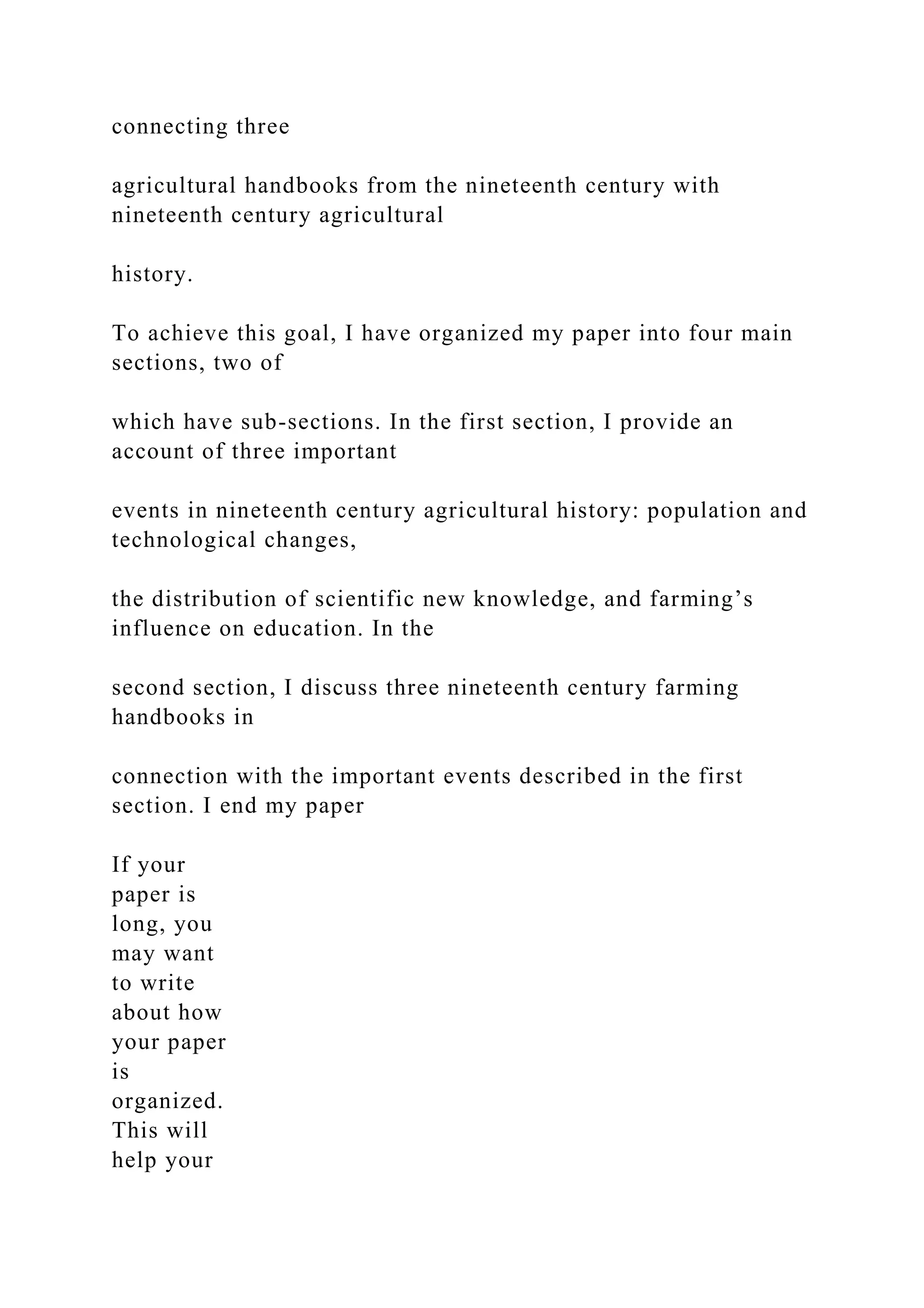 connecting three
agricultural handbooks from the nineteenth century with
nineteenth century agricultural
history.
To achieve this goal, I have organized my paper into four main
sections, two of
which have sub-sections. In the first section, I provide an
account of three important
events in nineteenth century agricultural history: population and
technological changes,
the distribution of scientific new knowledge, and farming’s
influence on education. In the
second section, I discuss three nineteenth century farming
handbooks in
connection with the important events described in the first
section. I end my paper
If your
paper is
long, you
may want
to write
about how
your paper
is
organized.
This will
help your
 