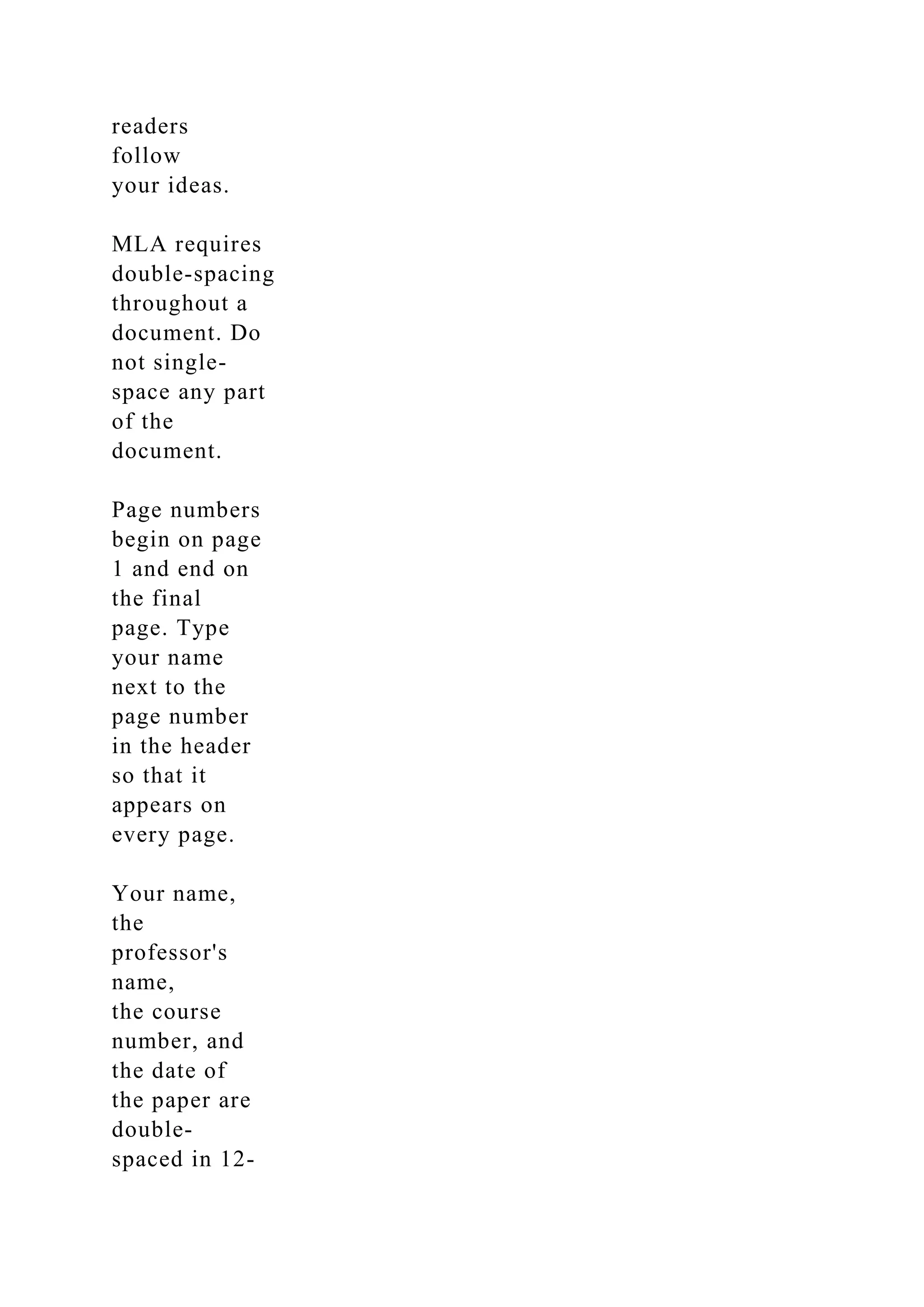readers
follow
your ideas.
MLA requires
double-spacing
throughout a
document. Do
not single-
space any part
of the
document.
Page numbers
begin on page
1 and end on
the final
page. Type
your name
next to the
page number
in the header
so that it
appears on
every page.
Your name,
the
professor's
name,
the course
number, and
the date of
the paper are
double-
spaced in 12-
 