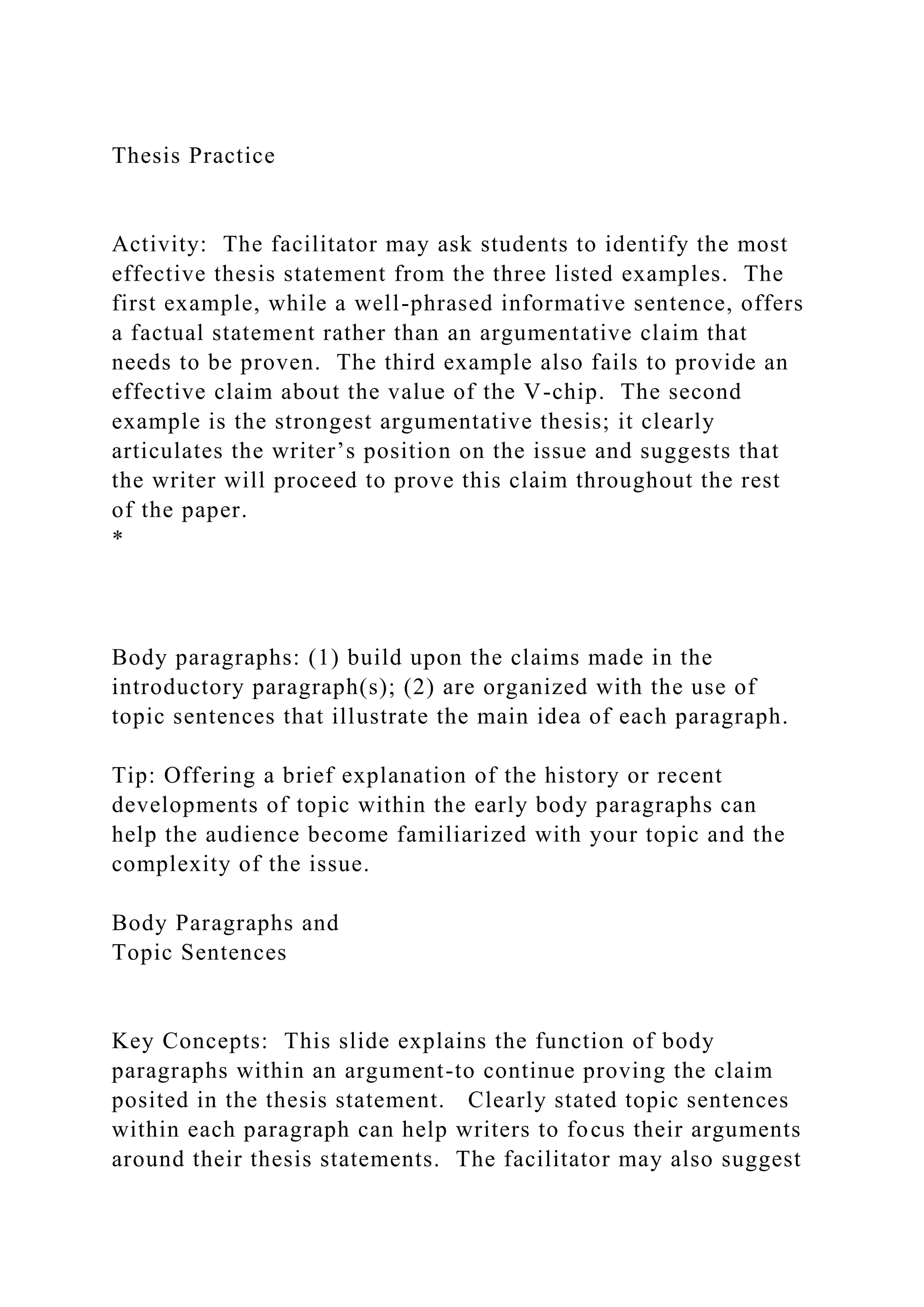 Thesis Practice
Activity: The facilitator may ask students to identify the most
effective thesis statement from the three listed examples. The
first example, while a well-phrased informative sentence, offers
a factual statement rather than an argumentative claim that
needs to be proven. The third example also fails to provide an
effective claim about the value of the V-chip. The second
example is the strongest argumentative thesis; it clearly
articulates the writer’s position on the issue and suggests that
the writer will proceed to prove this claim throughout the rest
of the paper.
*
Body paragraphs: (1) build upon the claims made in the
introductory paragraph(s); (2) are organized with the use of
topic sentences that illustrate the main idea of each paragraph.
Tip: Offering a brief explanation of the history or recent
developments of topic within the early body paragraphs can
help the audience become familiarized with your topic and the
complexity of the issue.
Body Paragraphs and
Topic Sentences
Key Concepts: This slide explains the function of body
paragraphs within an argument-to continue proving the claim
posited in the thesis statement. Clearly stated topic sentences
within each paragraph can help writers to focus their arguments
around their thesis statements. The facilitator may also suggest
 