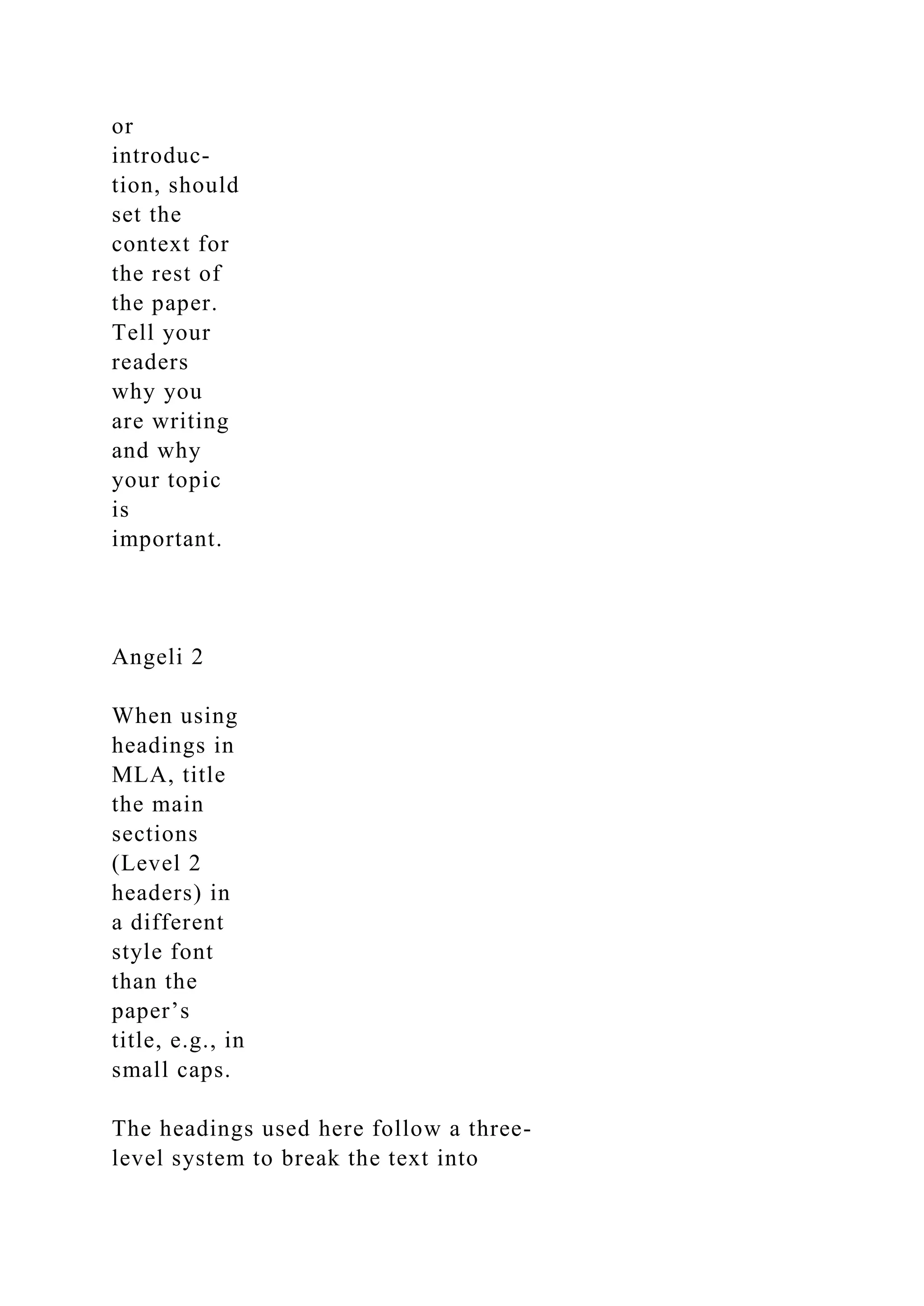 or
introduc-
tion, should
set the
context for
the rest of
the paper.
Tell your
readers
why you
are writing
and why
your topic
is
important.
Angeli 2
When using
headings in
MLA, title
the main
sections
(Level 2
headers) in
a different
style font
than the
paper’s
title, e.g., in
small caps.
The headings used here follow a three-
level system to break the text into
 