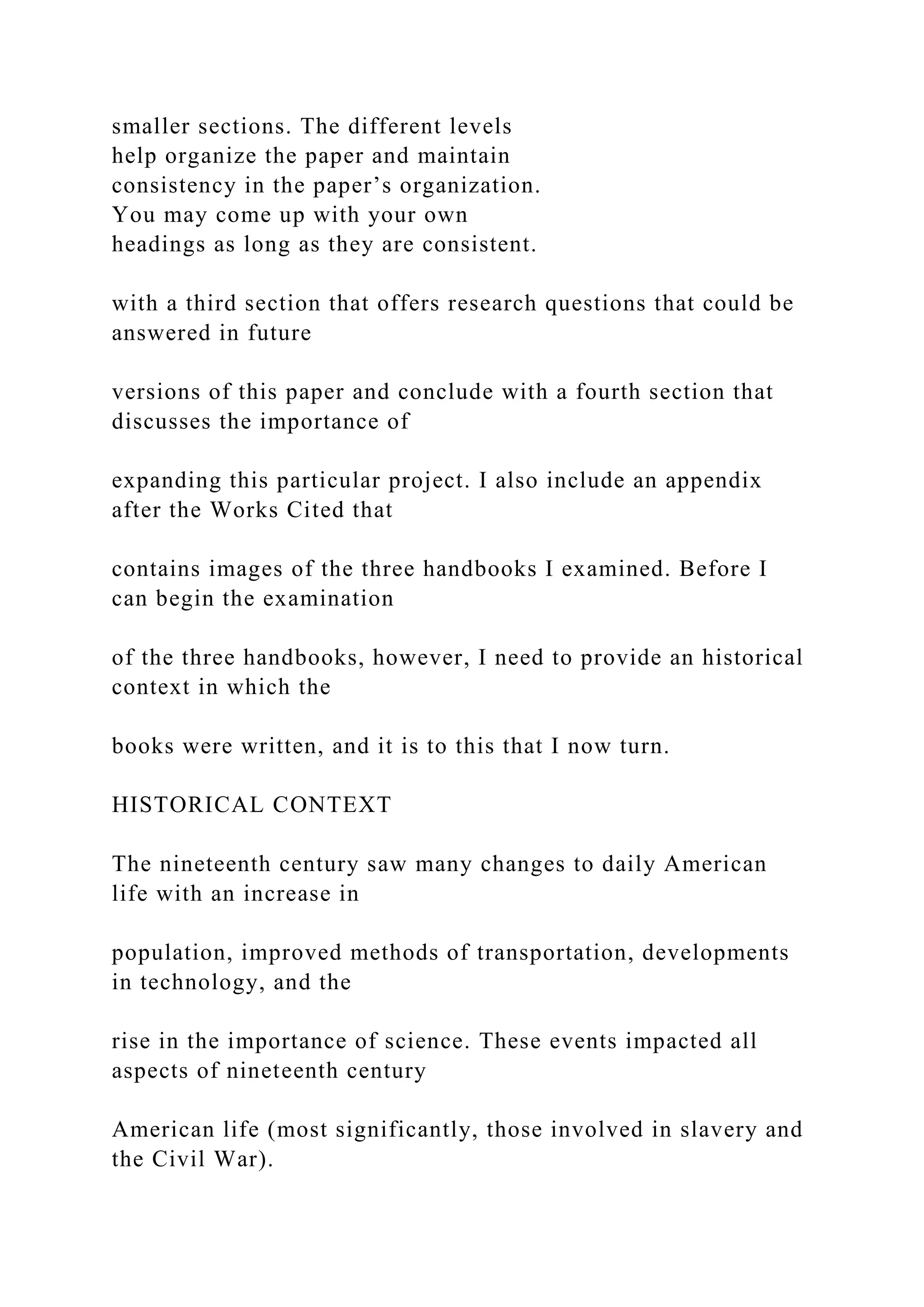 smaller sections. The different levels
help organize the paper and maintain
consistency in the paper’s organization.
You may come up with your own
headings as long as they are consistent.
with a third section that offers research questions that could be
answered in future
versions of this paper and conclude with a fourth section that
discusses the importance of
expanding this particular project. I also include an appendix
after the Works Cited that
contains images of the three handbooks I examined. Before I
can begin the examination
of the three handbooks, however, I need to provide an historical
context in which the
books were written, and it is to this that I now turn.
HISTORICAL CONTEXT
The nineteenth century saw many changes to daily American
life with an increase in
population, improved methods of transportation, developments
in technology, and the
rise in the importance of science. These events impacted all
aspects of nineteenth century
American life (most significantly, those involved in slavery and
the Civil War).
 