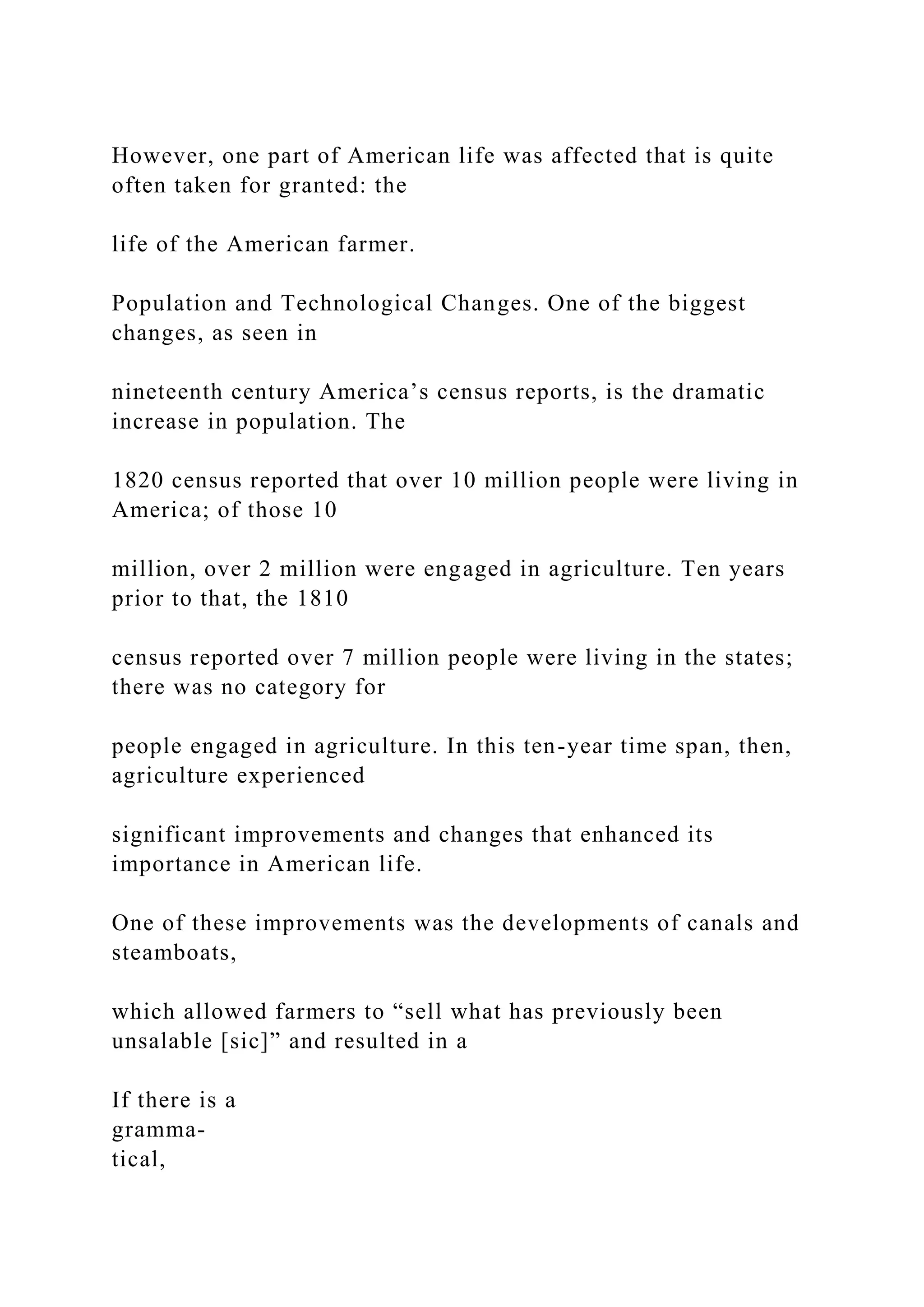 However, one part of American life was affected that is quite
often taken for granted: the
life of the American farmer.
Population and Technological Changes. One of the biggest
changes, as seen in
nineteenth century America’s census reports, is the dramatic
increase in population. The
1820 census reported that over 10 million people were living in
America; of those 10
million, over 2 million were engaged in agriculture. Ten years
prior to that, the 1810
census reported over 7 million people were living in the states;
there was no category for
people engaged in agriculture. In this ten-year time span, then,
agriculture experienced
significant improvements and changes that enhanced its
importance in American life.
One of these improvements was the developments of canals and
steamboats,
which allowed farmers to “sell what has previously been
unsalable [sic]” and resulted in a
If there is a
gramma-
tical,
 