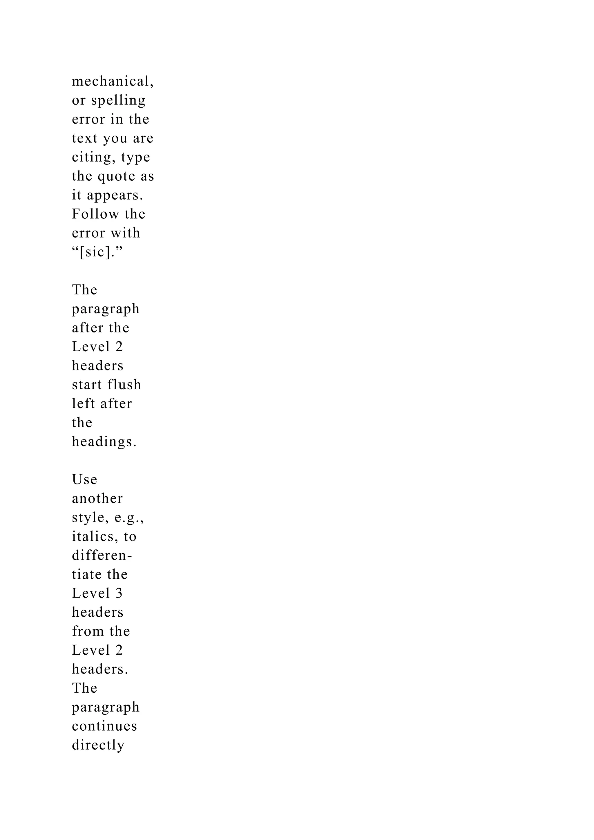 mechanical,
or spelling
error in the
text you are
citing, type
the quote as
it appears.
Follow the
error with
“[sic].”
The
paragraph
after the
Level 2
headers
start flush
left after
the
headings.
Use
another
style, e.g.,
italics, to
differen-
tiate the
Level 3
headers
from the
Level 2
headers.
The
paragraph
continues
directly
 