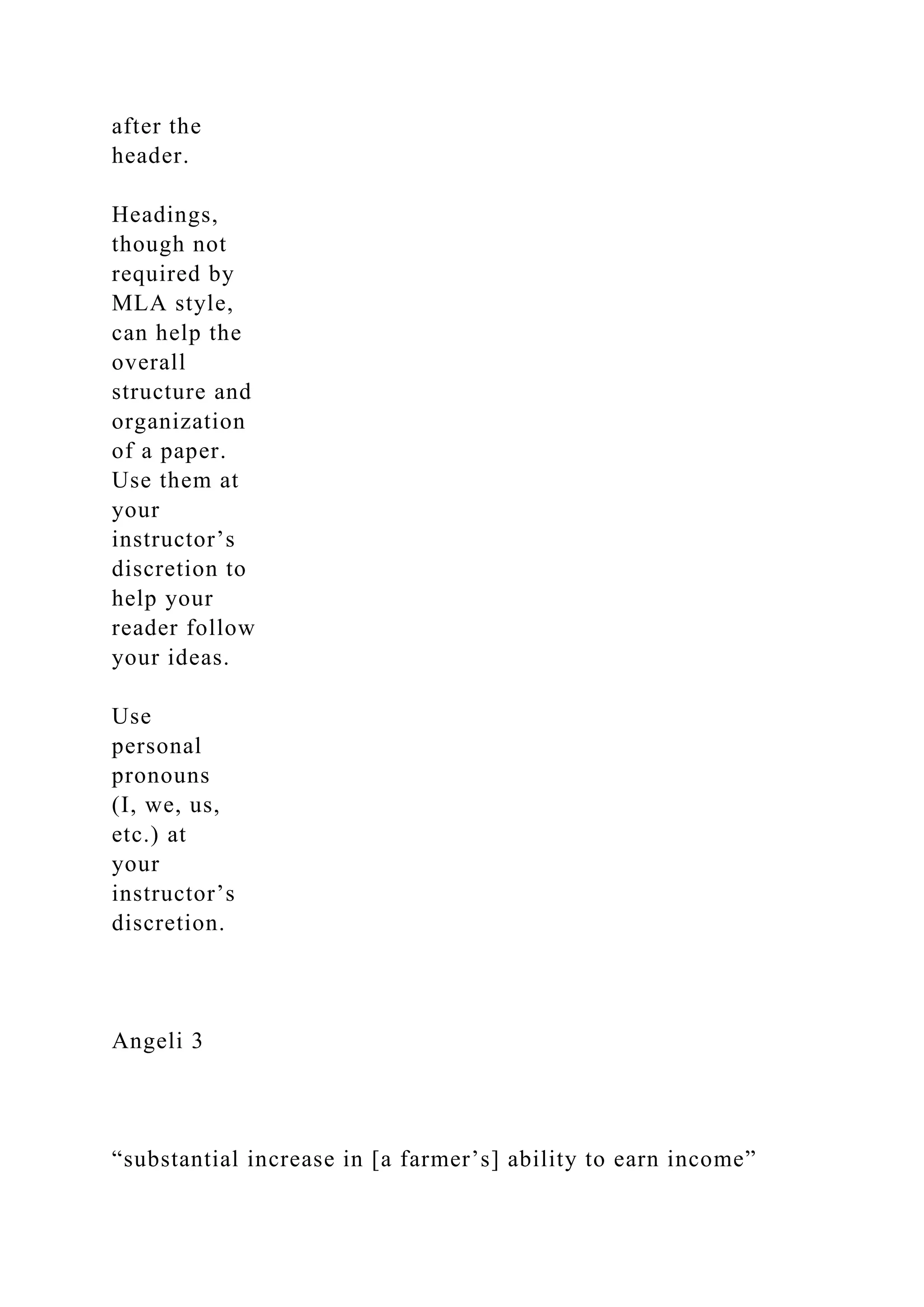 after the
header.
Headings,
though not
required by
MLA style,
can help the
overall
structure and
organization
of a paper.
Use them at
your
instructor’s
discretion to
help your
reader follow
your ideas.
Use
personal
pronouns
(I, we, us,
etc.) at
your
instructor’s
discretion.
Angeli 3
“substantial increase in [a farmer’s] ability to earn income”
 